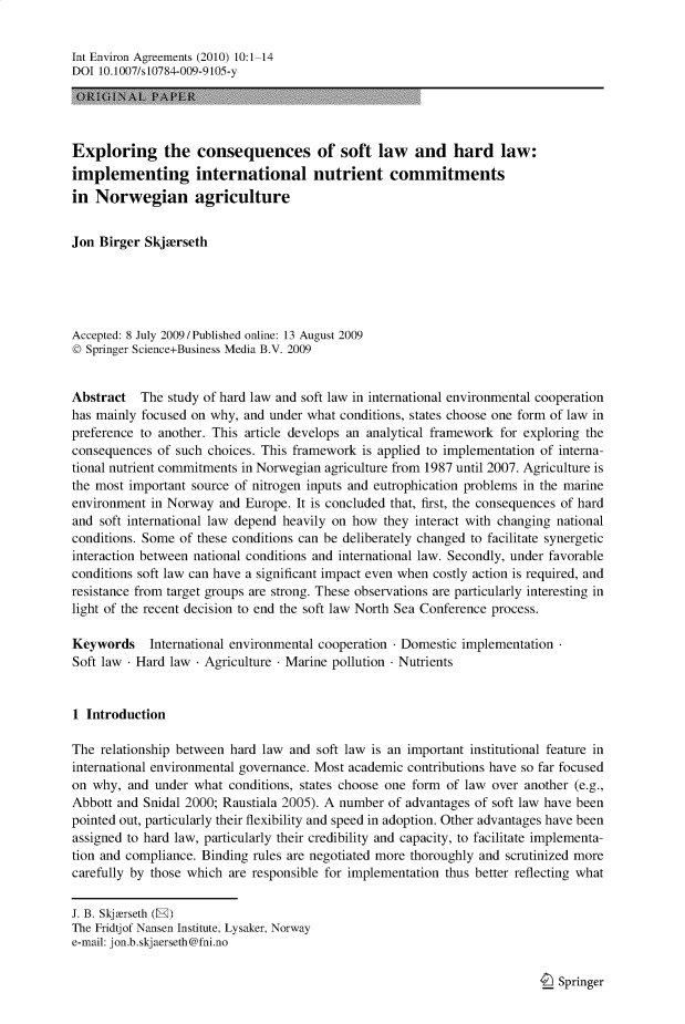 handle is hein.journals/intenve10 and id is 1 raw text is: Int Environ Agreements (2010) 10:1-14
DOI 10.1007/s10784-009-9105-y
Exploring the consequences of soft law and hard law:
implementing international nutrient commitments
in Norwegian agriculture
Jon Birger Skjorseth
Accepted: 8 July 2009/Published online: 13 August 2009
© Springer Science+Business Media B.V. 2009
Abstract The study of hard law and soft law in international environmental cooperation
has mainly focused on why, and under what conditions, states choose one form of law in
preference to another. This article develops an analytical framework for exploring the
consequences of such choices. This framework is applied to implementation of interna-
tional nutrient commitments in Norwegian agriculture from 1987 until 2007. Agriculture is
the most important source of nitrogen inputs and eutrophication problems in the marine
environment in Norway and Europe. It is concluded that, first, the consequences of hard
and soft international law depend heavily on how they interact with changing national
conditions. Some of these conditions can be deliberately changed to facilitate synergetic
interaction between national conditions and international law. Secondly, under favorable
conditions soft law can have a significant impact even when costly action is required, and
resistance from target groups are strong. These observations are particularly interesting in
light of the recent decision to end the soft law North Sea Conference process.
Keywords International environmental cooperation  Domestic implementation
Soft law - Hard law - Agriculture - Marine pollution Nutrients
1 Introduction
The relationship between hard law and soft law is an important institutional feature in
international environmental governance. Most academic contributions have so far focused
on why, and under what conditions, states choose one form of law over another (e.g.,
Abbott and Snidal 2000; Raustiala 2005). A number of advantages of soft law have been
pointed out, particularly their flexibility and speed in adoption. Other advantages have been
assigned to hard law, particularly their credibility and capacity, to facilitate implementa-
tion and compliance. Binding rules are negotiated more thoroughly and scrutinized more
carefully by those which are responsible for implementation thus better reflecting what
J. B. Skjorseth (E)
The Fridtjof Nansen Institute, Lysaker, Norway
e-mail: jon.b.skjaerseth@fni.no

Springer


