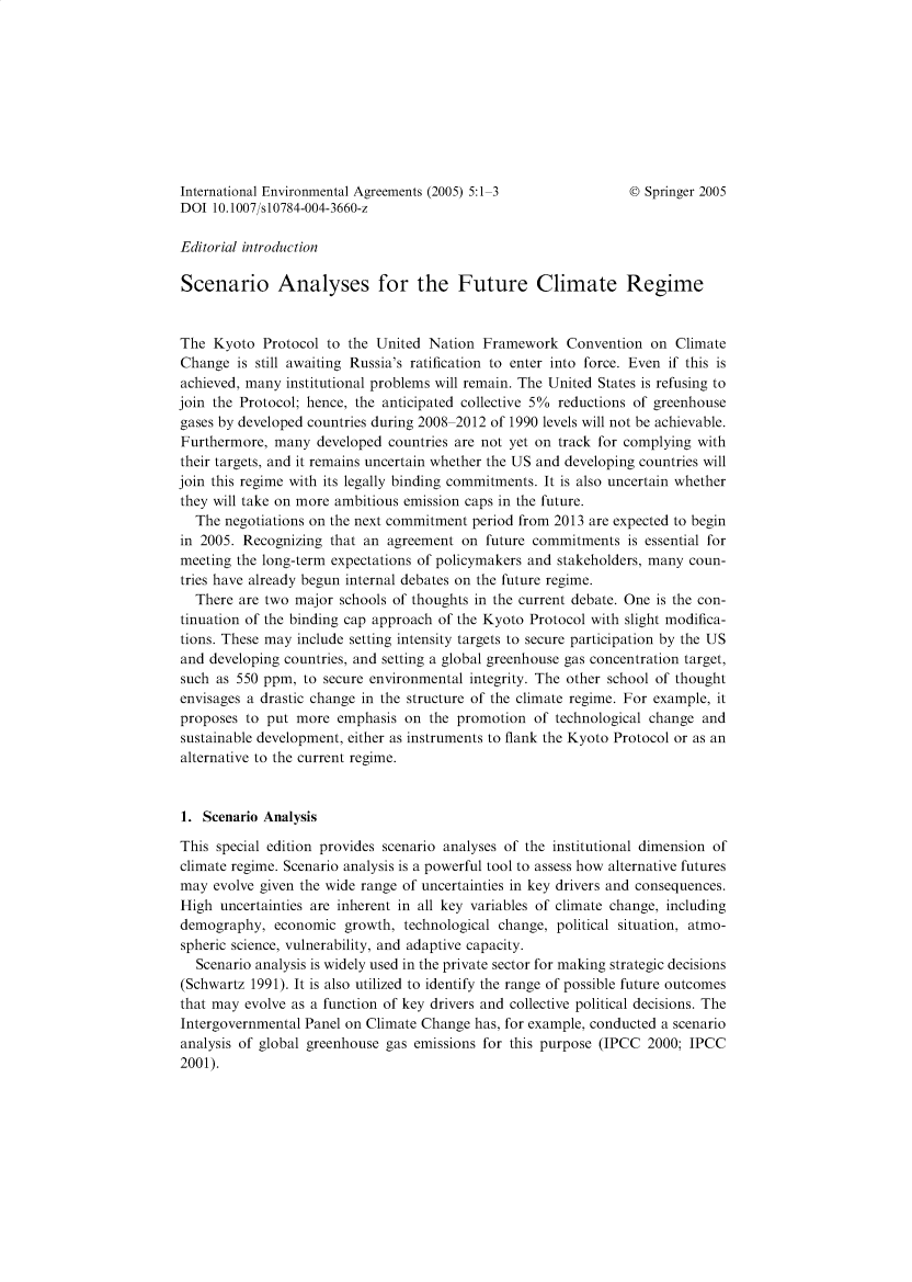 handle is hein.journals/intenve5 and id is 1 raw text is: International Environmental Agreements (2005) 5:1-3           © Springer 2005
DOI 10.1007/s10784-004-3660-z
Editorial introduction
Scenario Analyses for the Future Climate Regime
The Kyoto Protocol to the United Nation Framework Convention on Climate
Change is still awaiting Russia's ratification to enter into force. Even if this is
achieved, many institutional problems will remain. The United States is refusing to
join the Protocol; hence, the anticipated collective 5% reductions of greenhouse
gases by developed countries during 2008-2012 of 1990 levels will not be achievable.
Furthermore, many developed countries are not yet on track for complying with
their targets, and it remains uncertain whether the US and developing countries will
join this regime with its legally binding commitments. It is also uncertain whether
they will take on more ambitious emission caps in the future.
The negotiations on the next commitment period from 2013 are expected to begin
in 2005. Recognizing that an agreement on future commitments is essential for
meeting the long-term expectations of policymakers and stakeholders, many coun-
tries have already begun internal debates on the future regime.
There are two major schools of thoughts in the current debate. One is the con-
tinuation of the binding cap approach of the Kyoto Protocol with slight modifica-
tions. These may include setting intensity targets to secure participation by the US
and developing countries, and setting a global greenhouse gas concentration target,
such as 550 ppm, to secure environmental integrity. The other school of thought
envisages a drastic change in the structure of the climate regime. For example, it
proposes to put more emphasis on the promotion of technological change and
sustainable development, either as instruments to flank the Kyoto Protocol or as an
alternative to the current regime.
1. Scenario Analysis
This special edition provides scenario analyses of the institutional dimension of
climate regime. Scenario analysis is a powerful tool to assess how alternative futures
may evolve given the wide range of uncertainties in key drivers and consequences.
High uncertainties are inherent in all key variables of climate change, including
demography, economic growth, technological change, political situation, atmo-
spheric science, vulnerability, and adaptive capacity.
Scenario analysis is widely used in the private sector for making strategic decisions
(Schwartz 1991). It is also utilized to identify the range of possible future outcomes
that may evolve as a function of key drivers and collective political decisions. The
Intergovernmental Panel on Climate Change has, for example, conducted a scenario
analysis of global greenhouse gas emissions for this purpose (IPCC 2000; IPCC
2001).


