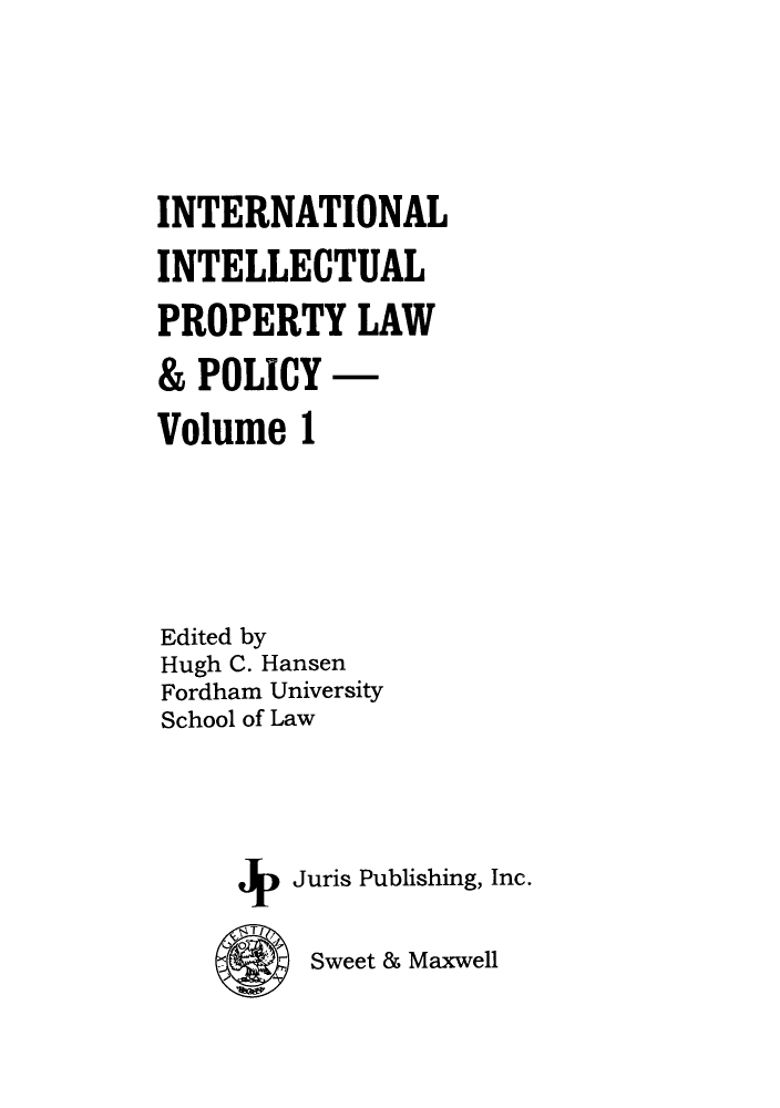 handle is hein.journals/inteproy1 and id is 1 raw text is: INTERNATIONAL
INTELLECTUAL
PROPERTY LAW
& POLICY -
Volume 1
Edited by
Hugh C. Hansen
Fordham University
School of Law
+   Juris Publishing, Inc.

Sweet & Maxwell


