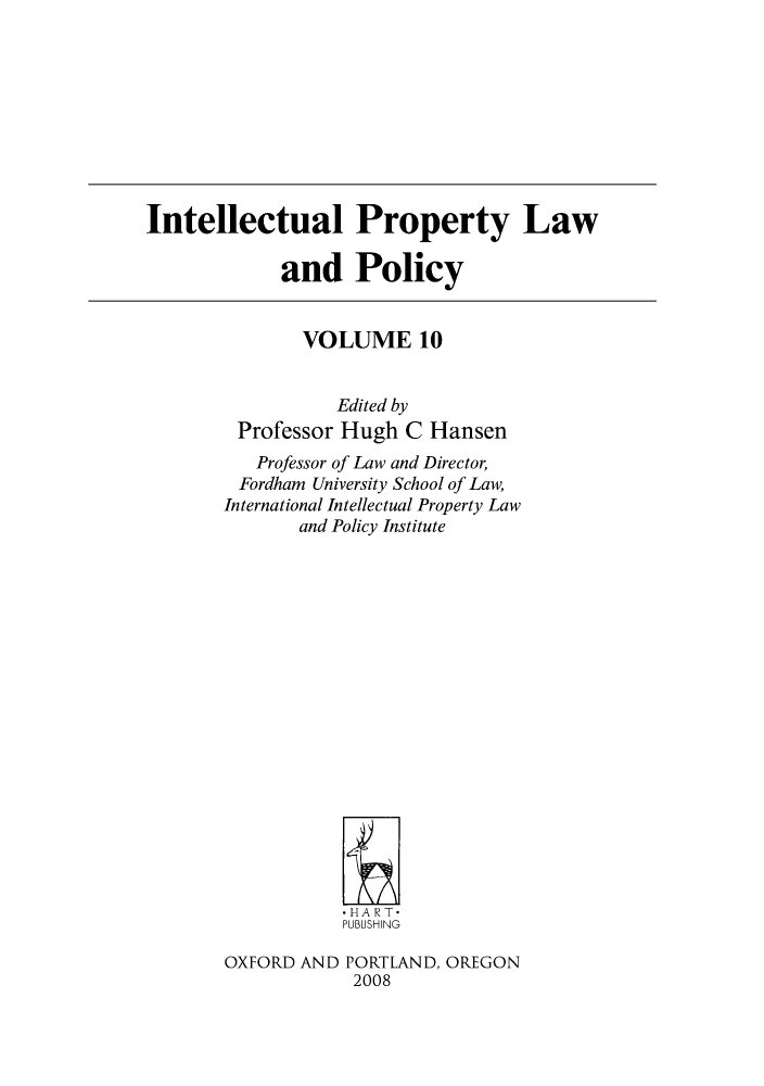 handle is hein.journals/inteproy10 and id is 1 raw text is: Intellectual Property Law
and Policy

VOLUME 10
Edited by
Professor Hugh C Hansen
Professor of Law and Director,
Fordham University School of Law,
International Intellectual Property Law
and Policy Institute
*HART*
PUBLISHING
OXFORD AND PORTLAND, OREGON
2008


