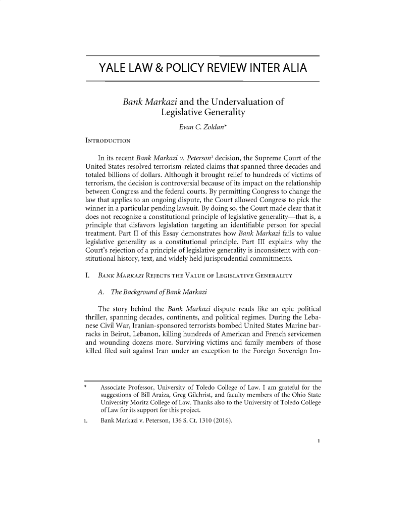 handle is hein.journals/interal35 and id is 1 raw text is: 







     YALE LAW & POLICY REVIEW INTER ALIA



            Bank   Markazi and the Undervaluation of
                        Legislative   Generality

                              Evan C. Zoldan*
 INTRODUCTION

    In its recent Bank Markazi v. Peterson' decision, the Supreme Court of the
United  States resolved terrorism-related claims that spanned three decades and
totaled billions of dollars. Although it brought relief to hundreds of victims of
terrorism, the decision is controversial because of its impact on the relationship
between  Congress and the federal courts. By permitting Congress to change the
law that applies to an ongoing dispute, the Court allowed Congress to pick the
winner  in a particular pending lawsuit. By doing so, the Court made clear that it
does not recognize a constitutional principle of legislative generality-that is, a
principle that disfavors legislation targeting an identifiable person for special
treatment. Part II of this Essay demonstrates how Bank Markazi fails to value
legislative generality as a constitutional principle. Part III explains why the
Court's rejection of a principle of legislative generality is inconsistent with con-
stitutional history, text, and widely held jurisprudential commitments.

I.  BANK  MARKAZI  REJECTS  THE VALUE  OF LEGISLATIVE GENERALITY

    A.   The Background ofBank Markazi

    The  story behind the Bank  Markazi  dispute reads like an epic political
thriller, spanning decades, continents, and political regimes. During the Leba-
nese Civil War, Iranian-sponsored terrorists bombed United States Marine bar-
racks in Beirut, Lebanon, killing hundreds of American and French servicemen
and  wounding  dozens more.  Surviving victims and family members  of those
killed filed suit against Iran under an exception to the Foreign Sovereign Im-



*    Associate Professor, University of Toledo College of Law. I am grateful for the
     suggestions of Bill Araiza, Greg Gilchrist, and faculty members of the Ohio State
     University Moritz College of Law. Thanks also to the University of Toledo College
     of Law for its support for this project.
1.   Bank Markazi v. Peterson, 136 S. Ct. 1310 (2016).


1


