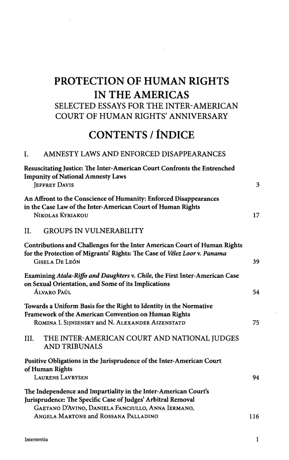 handle is hein.journals/intereur7 and id is 1 raw text is: PROTECTION OF HUMAN RIGHTS
IN THE AMERICAS
SELECTED ESSAYS FOR THE INTER-AMERICAN
COURT OF HUMAN RIGHTS' ANNIVERSARY
CONTENTS / INDICE
I.    AMNESTY LAWS AND ENFORCED DISAPPEARANCES
Resuscitating Justice: The Inter-American Court Confronts the Entrenched
Impunity of National Amnesty Laws
JEFFREY DAVIS                                                   3
An Affront to the Conscience of Humanity: Enforced Disappearances
in the Case Law of the Inter-American Court of Human Rights
NIKOLAs KYRIAKOU                                                17
II. GROUPS IN VULNERABILITY
Contributions and Challenges for the Inter American Court of Human Rights
for the Protection of Migrants' Rights: The Case of Vdlez Loor v. Panama
GISELA DE LE6N                                                  39
Examining Atala-Riffo and Daughters v. Chile, the First Inter-American Case
on Sexual Orientation, and Some of its Implications
ALVARO PAfIL                                                   54
Towards a Uniform Basis for the Right to Identity in the Normative
Framework of the American Convention on Human Rights
ROMINA I. SIJNIENSKY and N. ALEXANDER AIZENSTATD               75
III. THE INTER-AMERICAN COURT AND NATIONAL JUDGES
AND TRIBUNALS
Positive Obligations in the Jurisprudence of the Inter-American Court
of Human Rights
LAURENS LAVRYSEN                                               94
The Independence and Impartiality in the Inter-American Court's
Jurisprudence: The Specific Case of Judges' Arbitral Removal
GAETANO D'AVINo, DANIELA FANCIULLo, ANNA IERMANO,
ANGELA MARTONE and ROSSANA PALLADINO                           116

Intersentia

1


