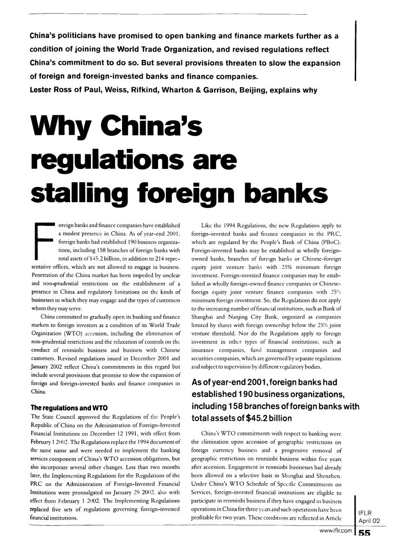 handle is hein.journals/intfinr21 and id is 235 raw text is: China's politicians have promised to open banking and finance markets further as a
condition of joining the World Trade Organization, and revised regulations reflect
China's commitment to do so. But several provisions threaten to slow the expansion
of foreign and foreign-invested banks and finance companies.
Lester Ross of Paul, Weiss, Rifkind, Wharton & Garrison, Beijing, explains why
Why China's
regulations are
stalling foreign banks

Foreign banks and finance companies have established
a modest presence in China. As of year-end 2001,
foreign banks had established 190 business organiza-
tions, including 158 branches of foreign banks with
total assets of S45.2 billion, in addition to 214 repre-
sentative offices, which are not allowed to engage in business.
Penetration of the China market has been impeded by unclear
and non.prudential restrictions on the establishment of a
presence in China and regulatory limitations on the kinds of
businesses in which they may engage and the types of customers
whom they may serve.
China committed to gradually open its banking and finance
markets to foreign investors as a condition of its World Trade
Organization (WTO) accession, including the elimination of
non-prudential restrictions and the relaxation of controls on the
conduct of renminbi business and business with Chinese
customers. Revised regulations issued in December 2001 and
January 2002 reflect China's commitments in this regard but
include several provisions that promise to slow the expansion of
foreign and foreign-invested banks and finance companies in
China.
The regulations and WTO
The State Council approved the Regulations of the People's
Republic of China on the Administration of Foreign-Invested
Financial Institutions on December 12 1991, with effect from
February 1 2002. The Regulations replace the 1994 document of
the same name and were needed to implement the banking
services component of China's WTO accession obligations, but
also incorporate several other changes. Less than two months
later, the Implementing Regulations for the Regulations of the
PRC on the Administration of Foreign-invested Financial
Institutions were promulgated on January 29 2012, also with
effect from February 1 2002. The Implementing Regulations
replaced five sets of regulations governing foreign-invested
financial institutions.

Like the 1994 Regulations, the new Regulations apply to
foreign-invested banks and finance companies in the PRC,
which are regulated by the People's Bank of China (PBoC).
Foreign-invested banks may be established as wholly foreign-
owned banks, branches of foreign banks or Chinese-foreign
equity joint venture banks with 25% minimum foreign
investment. Foreign-invested finance companies may be estab-
lished as wholly foreign-owned finance companies or Chinese-
foreign equity joint venture finance companies with 25'
minimum foreign investment. So, the Regulations do not apply
to the increasing number of financial institutions, such as Bank of
Shanghai and Nanjing City Bank, organized as companies
limited by shares with foreign ownership below the 25% joint
venture threshold. Nor do the Regulations apply to foreign
investment in other types of financial institutions, such as
insurance companies, fund management companies and
securities companies, which are governed by separate regulations
and subject to supervision by different regulatory bodies.
As of year-end 2001, foreign banks had
established 190 business organizations,
including 158 branches of foreign banks with
total assets of $45.2 billion
China's WTO commitments with respect to banking were
the elimination upon accession of geographic restrictions on
foreign currency business and a progressive removal of
geographic restrictions on renminbi business within five years
after accession. Engagement in renminbi businesses had already
been allowed on a selective basis in Shanghai and Shenzhen.
Under China's WTO Schedule of Specific Commitments on
Services, foreign-invested financial institutions are eligible to
participate in renminbi business if they have engaged in business
operations in China for three years and such operations have been
profitable for two years. These conditions are reflected in Article

FLR
Anril (Y)

m
wwwifircom  z-


