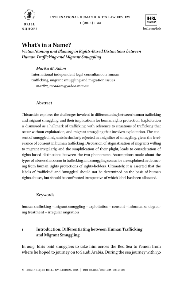 handle is hein.journals/inthurlr4 and id is 1 raw text is: 


   ..           INTERNATIONAL HUMAN RIGHTS LAW REVIEW                 IHRL
 BRILL                          4 (2015) 1-32                         REVIEW
NIJHOFF                                                             brill.com/hrlr



What's in a Name?
Victim Naming   and Blaming  in Rights-Based  Distinctions between
Human   Trafficking and Migrant  Smuggling

        Marika  McAdam
     International independent legal consultant on human
     trafficking, migrant smuggling and migration issues
        marikamcadam@yahoo.com.au



        Abstract

This article explores the challenges involved in differentiating between human trafficking
and migrant smuggling, and their implications for human rights protection. Exploitation
is dismissed as a hallmark of trafficking, with reference to situations of trafficking that
occur without exploitation, and migrant smuggling that involves exploitation. The con-
sent of smuggled migrants is similarly rejected as a signifier of smuggling, given the irrel-
evance of consent in human trafficking. Discussion of stigmatisation of migrants willing
to migrant irregularly, and the simplification of their plight, leads to consideration of
rights-based distinctions between the two phenomena. Assumptions made about the
types of abuses that occur in trafficking and smuggling scenarios are explained as detract-
ing from human  rights protections of rights-holders. Ultimately, it is asserted that the
labels of 'trafficked' and 'smuggled' should not be determined on the basis of human
rights abuses, but should be confronted irrespective of which label has been allocated.



        Keywords

human  trafficking - migrant smuggling - exploitation - consent - inhuman or degrad-
ing treatment - irregular migration



I       Introduction:  Differentiating between  Human   Trafficking
        and  Migrant Smuggling

In 2013, Idris paid smugglers to take him  across the Red Sea  to Yemen  from
where  he hoped  to journey on to Saudi Arabia. During the seajourney with 13o


@  KONINKLIJKE BRILL NV, LEIDEN, 2015  DOI 10.1163/22131035-00401003


