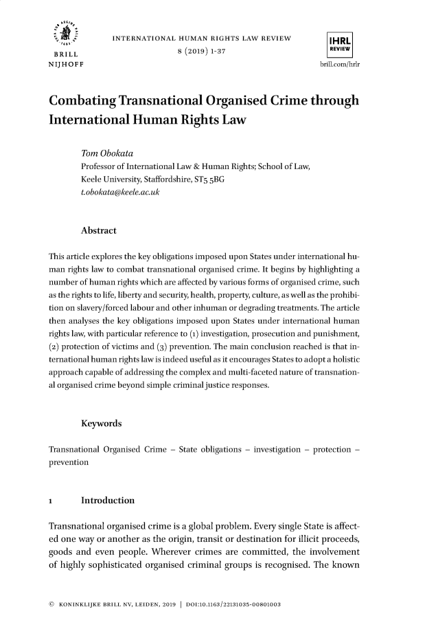 handle is hein.journals/inthurlr8 and id is 1 raw text is: 


   ....        INTERNATIONAL   HUMAN   RIGHTS LAW  REVIEW          IHRL
 BRILL                         8 (2019) 1-37                       REVIEW
NIJHOFF                                                          brill.com/hrlr



Combating Transnational Organised Crime through

International Human Rights Law


        Tom Obokata
        Professor of International Law & Human Rights; School of Law,
        Keele University, Staffordshire, ST5 5BG
        t.obokata@keele.ac.uk



        Abstract

This article explores the key obligations imposed upon States under international hu-
man  rights law to combat transnational organised crime. It begins by highlighting a
number  of human rights which are affected by various forms of organised crime, such
as the rights to life, liberty and security, health, property, culture, as well as the prohibi-
tion on slavery/forced labour and other inhuman or degrading treatments. The article
then analyses the key obligations imposed upon States under international human
rights law, with particular reference to (1) investigation, prosecution and punishment,
(2) protection of victims and (3) prevention. The main conclusion reached is that in-
ternational human rights law is indeed useful as it encourages States to adopt a holistic
approach capable of addressing the complex and multi-faceted nature of transnation-
al organised crime beyond simple criminal justice responses.



        Keywords

Transnational Organised Crime - State obligations - investigation - protection -
prevention



I       Introduction

Transnational organised crime is a global problem. Every single State is affect-
ed one way  or another as the origin, transit or destination for illicit proceeds,
goods  and even  people. Wherever  crimes are committed,  the  involvement
of highly sophisticated organised criminal groups is recognised. The known


@ KONINKLIJKE BRILL NV, LEIDEN, 2019  DOI:10.1163/22131035-00801003



