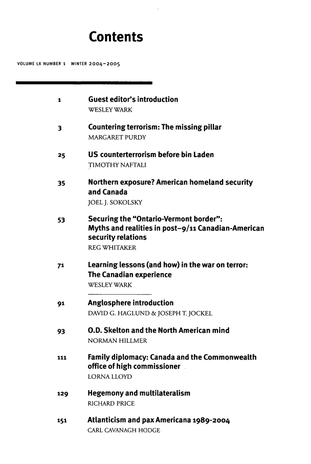 handle is hein.journals/intj60 and id is 1 raw text is: Contents
VOLUME LX NUMBER 1  WINTER 2004-2005
1      Guest editor's introduction
WESLEY WARK
3      Countering terrorism: The missing pillar
MARGARET PURDY
25     US counterterrorism before bin Laden
TIMOTHY NAFTALI
35     Northern exposure? American homeland security
and Canada
JOEL J. SOKOLSKY
53     Securing the Ontario-Vermont border:
Myths and realities in post-9/1 Canadian-American
security relations
REG WHITAKER
71     Learning lessons (and how) in the war on terror:
The Canadian experience
WESLEY WARK
91     Anglosphere introduction
DAVID G. HAGLUND &JOSEPH T JOCKEL
93     O.D. Skelton and the North American mind
NORMAN HILLMER
ill    Family diplomacy: Canada and the Commonwealth
office of high commissioner
LORNA LLOYD
129    Hegemony and multilateralism
RICHARD PRICE
151    Atlanticism and pax Americana 1989-2004
CARL CAVANAGH HODGE


