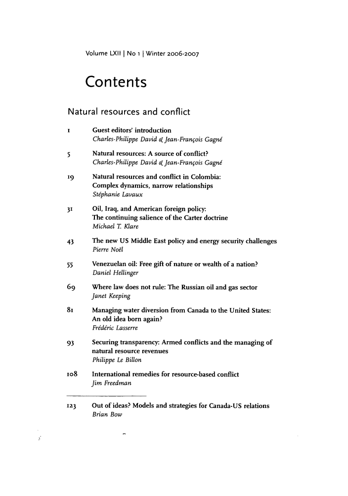 handle is hein.journals/intj62 and id is 1 raw text is: Volume LXIl I No 1 1 Winter 2oo6-2007

Contents
Natural resources and conflict
Guest editors' introduction
Charles-Philippe David k Jean-Fran~ois Gagn6
5       Natural resources: A source of conflict?
Charles-Philippe David ek Jean-Fran~ois Gagn6
19      Natural resources and conflict in Colombia:
Complex dynamics, narrow relationships
St6phanie Lavaux
31      Oil, Iraq, and American foreign policy:
The continuing salience of the Carter doctrine
Michael T Mare
43      The new US Middle East policy and energy security challenges
Pierre Noel
55      Venezuelan oil: Free gift of nature or wealth of a nation?
Daniel Hellinger
69      Where law does not rule: The Russian oil and gas sector
Janet Keeping
81      Managing water diversion from Canada to the United States:
An old idea born again?
Fr6d~ric Lasserre
93      Securing transparency: Armed conflicts and the managing of
natural resource revenues
Philippe Le Billon
io8     International remedies for resource-based conflict
Jim Freedman
123     Out of ideas? Models and strategies for Canada-US relations
Brian Bow


