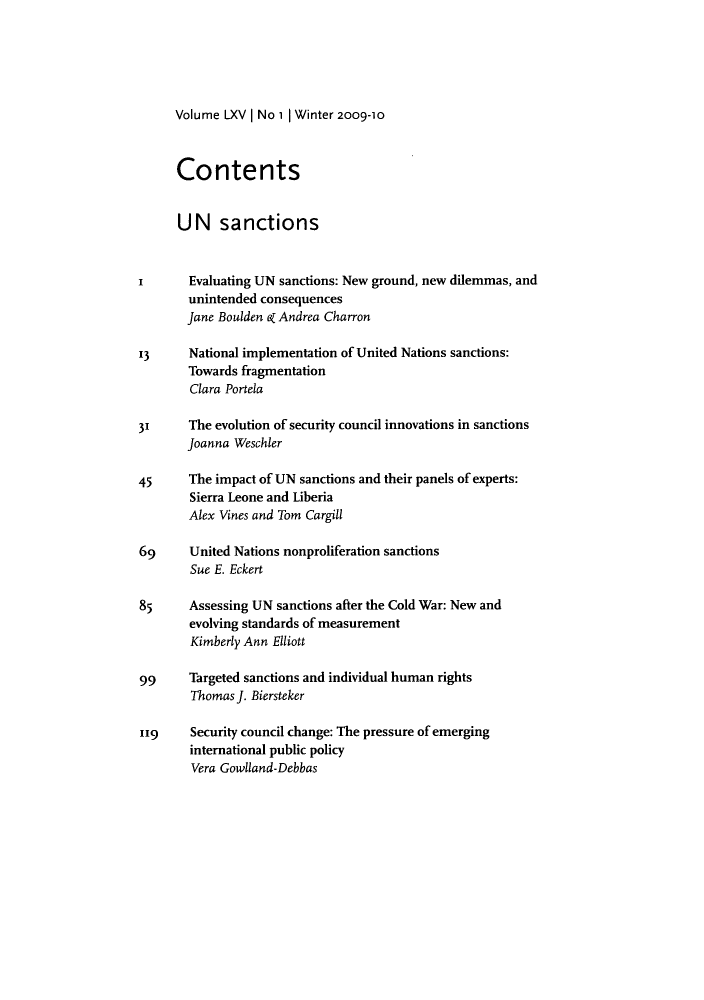 handle is hein.journals/intj65 and id is 1 raw text is: Volume LXV | No 1 | Winter 2009-10

Contents
UN sanctions
I       Evaluating UN sanctions: New ground, new dilemmas, and
unintended consequences
Jane Boulden e Andrea Charron
13      National implementation of United Nations sanctions:
Towards fragmentation
Clara Portela
31     The evolution of security council innovations in sanctions
Joanna Weschler
45      The impact of UN sanctions and their panels of experts:
Sierra Leone and Liberia
Alex Vines and Tom Cargill
69      United Nations nonproliferation sanctions
Sue E. Eckert
85     Assessing UN sanctions after the Cold War: New and
evolving standards of measurement
Kimberly Ann Elliott
99     Targeted sanctions and individual human rights
Thomas J. Biersteker
119     Security council change: The pressure of emerging
international public policy
Vera Gowlland-Debbas


