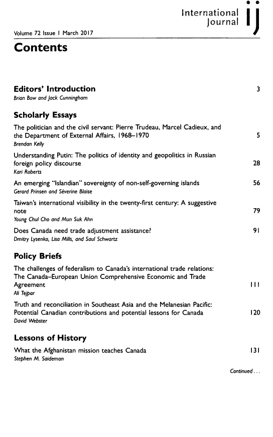 handle is hein.journals/intj72 and id is 1 raw text is: 
                                                        International |
                                                                Journal I~
Volume 72 Issue I March 2017                                    j

Contents




Editors'   Introduction                                                          3
Brian Bow and jack Cunningham

Scholarly Essays
The politician and the civil servant: Pierre Trudeau, Marcel Cadieux, and
the Department  of External Affairs, 1968-1970                                   5
Brendan Kelly
Understanding Putin: The politics of identity and geopolitics in Russian
foreign policy discourse                                                        28
Kari Roberts
An emerging  Islandian sovereignty of non-self-governing islands           56
Gerard Prinsen and S~verine Blaise
Taiwan's international visibility in the twenty-first century: A suggestive
note                                                                            79
Young Chul Cho and Mun Suk Ahn
Does  Canada  need trade adjustment assistance?                                 91
Dmitry Lysenko, Lisa Mills, and Soul Schwartz

Policy   Briefs
The challenges of federalism to Canada's international trade relations:
The Canada-European   Union  Comprehensive  Economic  and Trade
Agreement                                                                      I II
Ali Tejpar
Truth and reconciliation in Southeast Asia and the Melanesian Pacific:
Potential Canadian contributions and potential lessons for Canada          120
David Webster

Lessons of History
What  the Afghanistan mission teaches Canada                                   131
Stephen M. Saideman
                                                                        Continued...


