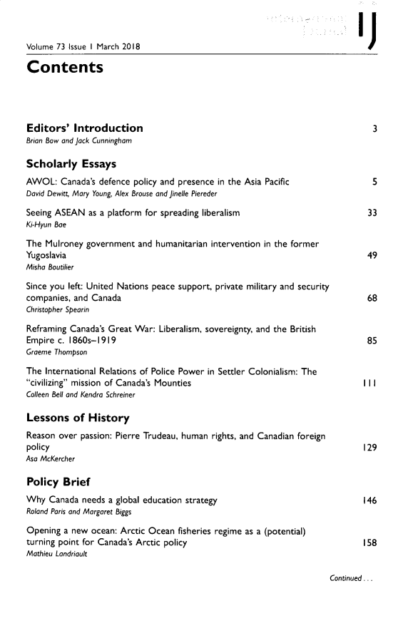 handle is hein.journals/intj73 and id is 1 raw text is: 


Volume 73 Issue I March 2018                                                    J

Contents




Editors' Introduction                                                            3
Brian Bow and Jack Cunningham

Scholarly Essays
AWOL: Canada's defence policy and presence in the Asia Pacific                   5
David Dewitt, Mary Young, Alex Brouse and Jinelle Piereder

Seeing ASEAN as a platform for spreading liberalism                             33
Ki-Hyun Bae

The Mulroney government and humanitarian intervention in the former
Yugoslavia                                                                      49
Misha Boutilier

Since you left: United Nations peace support, private military and security
companies, and Canada                                                           68
Christopher Spearin

Reframing Canada's Great War: Liberalism, sovereignty, and the British
Empire c. 1860s-1919                                                            85
Graeme Thompson

The International Relations of Police Power in Settler Colonialism: The
civilizing mission of Canada's Mounties                                      I I
Colleen Bell and Kendra Schreiner

Lessons of History
Reason over passion: Pierre Trudeau, human rights, and Canadian foreign
policy                                                                         129
Asa McKercher

Policy Brief
Why Canada needs a global education strategy                                   146
Roland Paris and Margaret Biggs

Opening a new ocean: Arctic Ocean fisheries regime as a (potential)
turning point for Canada's Arctic policy                                       158
Mathieu Landriault


Continued...


