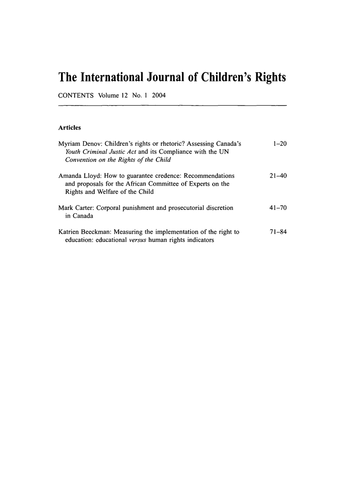 handle is hein.journals/intjchrb12 and id is 1 raw text is: The International Journal of Children's Rights
CONTENTS Volume 12 No. 1 2004
Articles
Myriam Denov: Children's rights or rhetoric? Assessing Canada's     1-20
Youth Criminal Justic Act and its Compliance with the UN
Convention on the Rights of the Child
Amanda Lloyd: How to guarantee credence: Recommendations           21-40
and proposals for the African Committee of Experts on the
Rights and Welfare of the Child
Mark Carter: Corporal punishment and prosecutorial discretion      41-70
in Canada
Katrien Beeckman: Measuring the implementation of the right to     71-84
education: educational versus human rights indicators


