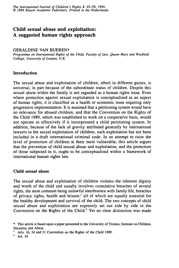 handle is hein.journals/intjchrb2 and id is 55 raw text is: The International Journal of Children's Rights 2: 45-59, 1994.
© 1994 Kluwer Academic Publishers. Printed in the Netherlands.
Child sexual abuse and exploitation:
A suggested human rights approach
GERALDINE VAN BUEREN*
Programme on International Rights of the Child, Faculty of Law, Queen Mary and Westfield
College, University of London, U.K.
Introduction
The sexual abuse and exploitation of children, albeit in different guises, is
universal, in part because of the subordinate status of children. Despite this
sexual abuse within the family is not regarded as a human rights issue. Even
where protection against sexual exploitation is conceptualised as an aspect
of human rights, it is classified as a health or economic issue requiring only
progressive implementation. It is assumed that a petitioning system would have
no relevance for abused children, and that the Convention on the Rights of
the Child 1989, which was established to work on a cooperative basis, would
not operate as effectively if it incorporated a child petitioning system. In
addition, because of the lack of gravity attributed generally by international
lawyers to the sexual exploitation of children, such exploitation has not been
included in a draft international criminal code. In an attempt to raise the
level of protection of children at their most vulnerable, this article argues
that the prevention of child sexual abuse and exploitation, and the protection
of those subjected to it, ought to be conceptualised within a framework of
international human rights law.
Child sexual abuse
The sexual abuse and exploitation of children violates the inherent dignity
and worth of the child and usually involves cumulative breaches of several
rights, the most common being unlawful interference with family life, breaches
of privacy rights, health and leisure,' all of which are equally essential for
the healthy development and survival of the child. The two concepts of child
sexual abuse and exploitation are expressly set out side by side in the
Convention on the Rights of the Child.2 Yet no clear distinction was made
* This article is based upon a paper presented to the University of Tromso, Seminar on Children,
Sexuality and Abuse.
Arts. 16, 24 and 31 Convention on the Rights of the Child 1989.
2 Art. 34.



