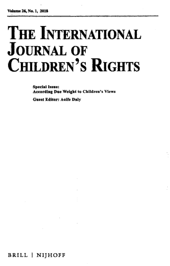 handle is hein.journals/intjchrb26 and id is 1 raw text is: Vume 26, No. 1, 2018

TmiINTERNATIONA
   T     N T    N-A,, T Or' NP ... AL L,


J:OUiRNuL OF

CHILDiuN' s RIGHTS

      Special Issue:
      According Due Weight to Children's Views
      Guest Editr: Aoife aiy


BRILL I NIJHOFF


