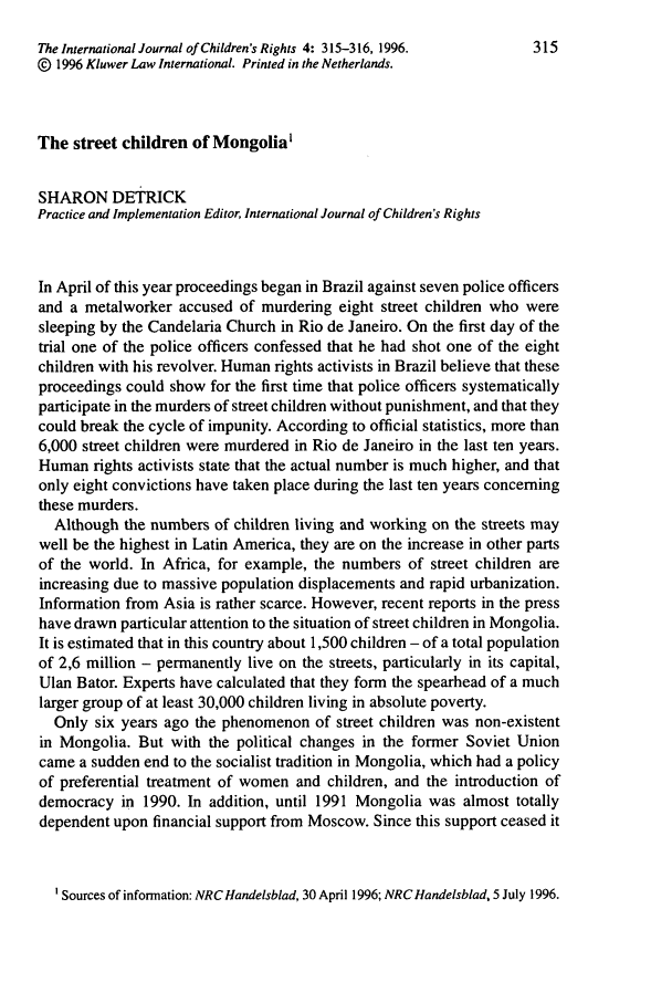 handle is hein.journals/intjchrb4 and id is 325 raw text is: The International Journal of Children's Rights 4: 315-316, 1996.  315
@) 1996 Kluwer Law International. Printed in the Netherlands.
The street children of Mongolia'
SHARON DETRICK
Practice and Implementation Editor, International Journal of Children's Rights
In April of this year proceedings began in Brazil against seven police officers
and a metalworker accused of murdering eight street children who were
sleeping by the Candelaria Church in Rio de Janeiro. On the first day of the
trial one of the police officers confessed that he had shot one of the eight
children with his revolver. Human rights activists in Brazil believe that these
proceedings could show for the first time that police officers systematically
participate in the murders of street children without punishment, and that they
could break the cycle of impunity. According to official statistics, more than
6,000 street children were murdered in Rio de Janeiro in the last ten years.
Human rights activists state that the actual number is much higher, and that
only eight convictions have taken place during the last ten years concerning
these murders.
Although the numbers of children living and working on the streets may
well be the highest in Latin America, they are on the increase in other parts
of the world. In Africa, for example, the numbers of street children are
increasing due to massive population displacements and rapid urbanization.
Information from Asia is rather scarce. However, recent reports in the press
have drawn particular attention to the situation of street children in Mongolia.
It is estimated that in this country about 1,500 children - of a total population
of 2,6 million - permanently live on the streets, particularly in its capital,
Ulan Bator. Experts have calculated that they form the spearhead of a much
larger group of at least 30,000 children living in absolute poverty.
Only six years ago the phenomenon of street children was non-existent
in Mongolia. But with the political changes in the former Soviet Union
came a sudden end to the socialist tradition in Mongolia, which had a policy
of preferential treatment of women and children, and the introduction of
democracy in 1990. In addition, until 1991 Mongolia was almost totally
dependent upon financial support from Moscow. Since this support ceased it
' Sources of information: NRC Handelsblad, 30 April 1996; NRC Handelsblad, 5 July 1996.


