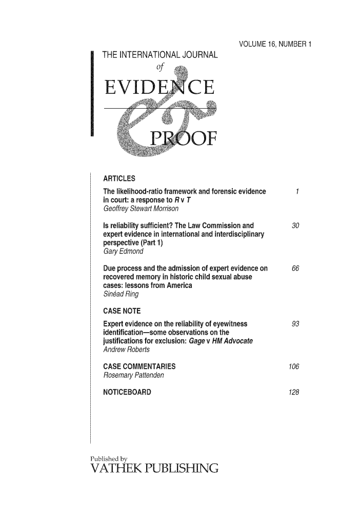 handle is hein.journals/intjevp16 and id is 1 raw text is: VOLUME 16, NUMBER 1
THE INTERNATIONAL JOURNAL
of
EVIDENCE
ARTICLES
The likelihood-ratio framework and forensic evidence
in court: a response to R v T
Geoffrey Stewart Morrison
Is reliability sufficient? The Law Commission and  30
expert evidence in international and interdisciplinary
perspective (Part 1)
Gary Edmond
Due process and the admission of expert evidence on  66
recovered memory in historic child sexual abuse
cases: lessons from America
Sin6ad Ring
CASE NOTE
Expert evidence on the reliability of eyewitness  93
identification-some observations on the
justifications for exclusion: Gage v HMAdvocate
Andrew Roberts
CASE COMMENTARIES                               106
Rosemary Pattenden
NOTICEBOARD                                     128
Published by
VATHEK PUBLISHING


