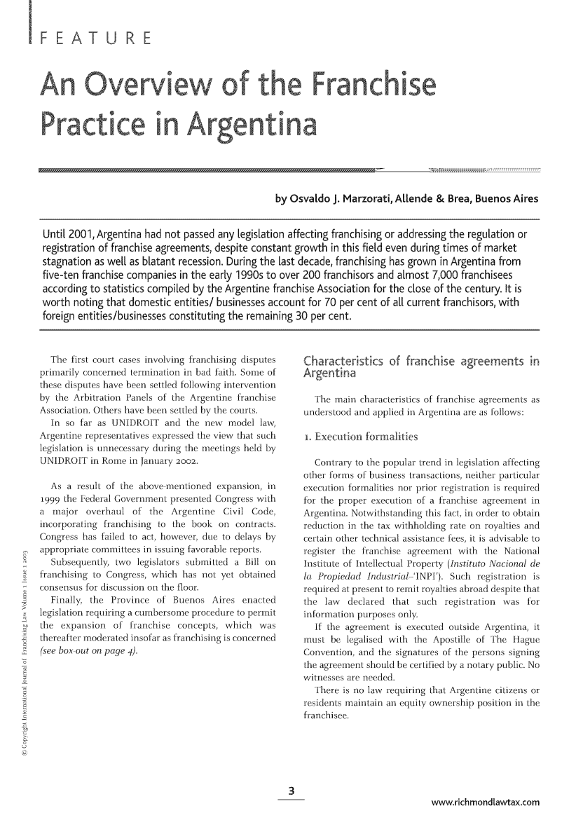 handle is hein.journals/intjoflw1 and id is 1 raw text is: FEA TURE
Practice in Argentina
by Osvaldo J. Marzorati, Allende & Brea, Buenos Aires
Until 2001, Argentina had not passed any [egislation affecting franchising or addressing the regulation or
registration of franchise agreements, despite constant growth in this field even during times of market
stagnation as well as blatant recession. During the last decade, franchising has grown in Argentina from
five-ten franchise companies in the early 1990s to over 200 franchisors and almost 7,000 franchisees
according to statistics compiled by the Argentine franchise Association for the close of the century. It is
worth noting that domestic entities/ businesses account for 70 per cent of all current franchisors, with
foreign entities/businesses constituting the remaining 30 per cent.

The first court cases involving franchising disputes
primarily concerned termination in bad faith. Some of
these disputes have been settled following intervention
by the Arbitration Panels of the Argentine franchise
Association. Others have been settled by the courts.
In so far as UNIDROIT and the new model law,
Argentine representatives expressed the view that such
legislation is unnecessary during the meetings held by
UNIDROIT in Rome in January 2002.
As a result of the above mentioned expansion, in
1999 the Federal Government presented Congress with
a major overhaul of the Argentine Civil Code,
incorporating franchising to the book on contracts.
Congress has failed to act, however, due to delays by
appropriate committees in issuing favorable reports.
Subsequently, two legislators submitted a Bill on
franchising to Congress, which has not yet obtained
consensus for discussion on the floor.
Finally, the Province of Buenos Aires enacted
legislation requiring a cumbersome procedure to permit
the expansion of franchise concepts, which was
thereafter moderated insofar as franchising is concerned
(see box out on page 4).

Characteristics of franchise agreements in
Argentina
The main characteristics of franchise agreements as
understood and applied in Argentina are as follows:
i. Exectionl formalities
Contrary to the popular trend in legislation affecting
other forms of business transactions, neither particular
execution formalities nor prior registration is required
for the proper execution of a franchise agreement in
Argentina. Notwithstanding this fact, in order to obtain
reduction in the tax withholding rate on royalties and
certain other technical assistance fees, it is advisable to
register the franchise agreement with the National
Institute of Intellectual Property (Instituto Nacional de
la Propiedad Industrial--'lNPI'). Such registration is
required at present to remit royalties abroad despite that
the law   declared that such registration was for
information purposes only.
If the agreement is executed outside Argentina, it
must be legalised with the Apostille of The Hague
Convention, and the signatures of the persons signing
the agreement should be certified by a notary public. No
witnesses are needed.
There is no law requiring that Argentine citizens or
residents maintain an equity ownership position in the
franchisee.

www.richmondlawtax.com


