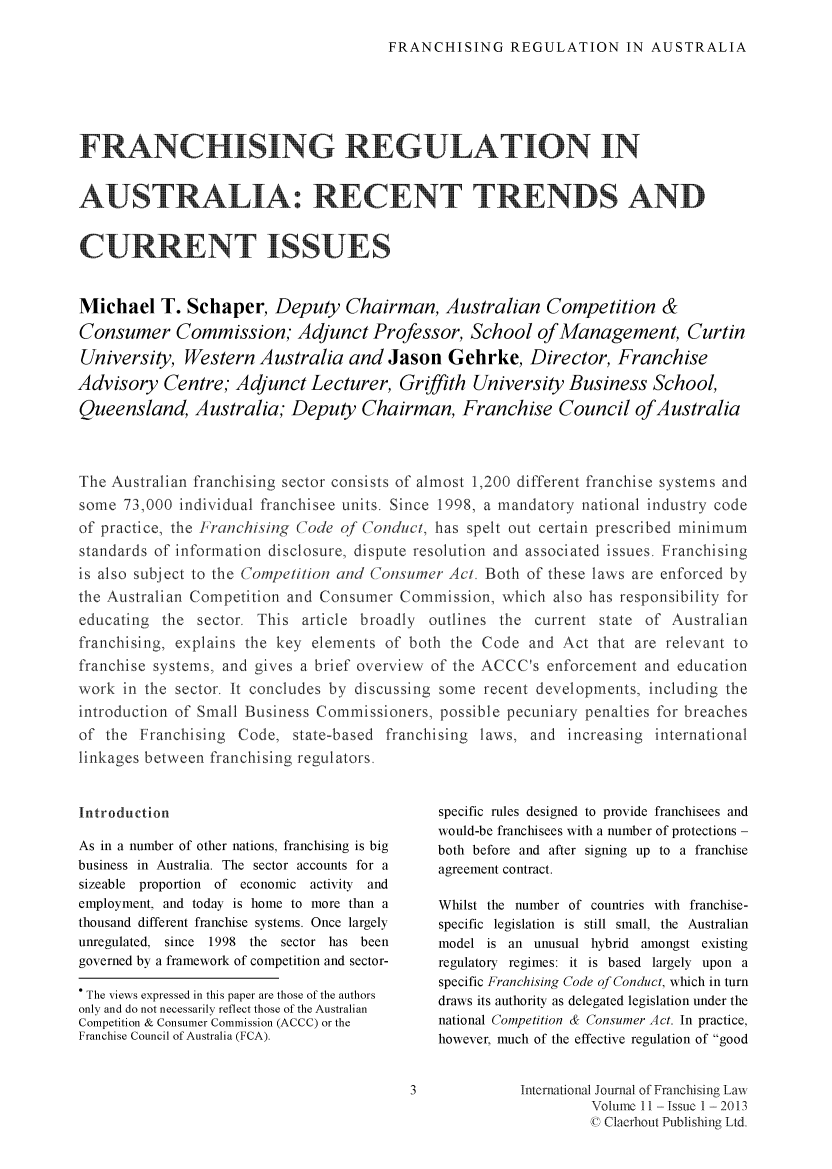 handle is hein.journals/intjoflw11 and id is 1 raw text is: FRANCHISING REGULATION IN AUSTRALIA

FRANCHIULAT                                                    N
AUSTRALINT T                                           NS AN
CURRENT ISUES
Michael T. Schaper, Deputy Chairman, Australian Competition &
Consumer Commission; Adjunct Professor, School ofManagement, Curtin
University, Western Australia and Jason Gehrke, Director, Franchise
Advisory Centre; Adjunct Lecturer, Griffith University Business School,
Queensland, Australia; Deputy Chairman, Franchise Council ofAustralia
The Australian franchising sector consists of almost 1,200 different franchise systems and
some 73,000 individual franchisee units. Since 1998, a mandatory national industry code
of practice, the Franchis ing Code of Conduct, has spelt out certain prescribed minimum
standards of information disclosure, dispute resolution and associated issues. Franchising
is also subject to the Competition and Consumer Act. Both of these laws are enforced by
the Australian Competition and Consumer Commission, which also has responsibility for
educating the sector. This article broadly outlines the current state of Australian
franchising, explains the key elements of both the Code and Act that are relevant to
franchise systems, and gives a brief overview of the ACCC's enforcement and education
work in the sector. It concludes by discussing some recent developments, including the
introduction of Small Business Commissioners, possible pecuniary penalties for breaches
of the Franchising Code, state-based franchising laws, and increasing international
linkages between franchising regulators.

Introduction
As in a number of other nations, franchising is big
business in Australia. The sector accounts for a
sizeable proportion of economic activity and
employment, and today is home to more than a
thousand different franchise systems. Once largely
unregulated, since 1998 the sector has been
governed by a framework of competition and sector-
. The views expressed in this paper are those of the authors
only and do not necessarily reflect those of the Australian
Competition & Consumer Commission (ACCC) or the
Franchise Council of Australia (FCA).

specific rules designed to provide franchisees and
would-be franchisees with a number of protections -
both before and after signing up to a franchise
agreement contract.
Whilst the number of countries with franchise-
specific legislation is still small, the Australian
model is an unusual hybrid amongst existing
regulatory regimes: it is based largely upon a
specific Franchising Code of Conduct, which in turn
draws its authority as delegated legislation under the
national Competition & Consumer Act. In practice,
however, much of the effective regulation of good

International Jounal of Franchisiing Law
Volume 11- Issue 1  2013
C Clerhout Publishing Ltd

3


