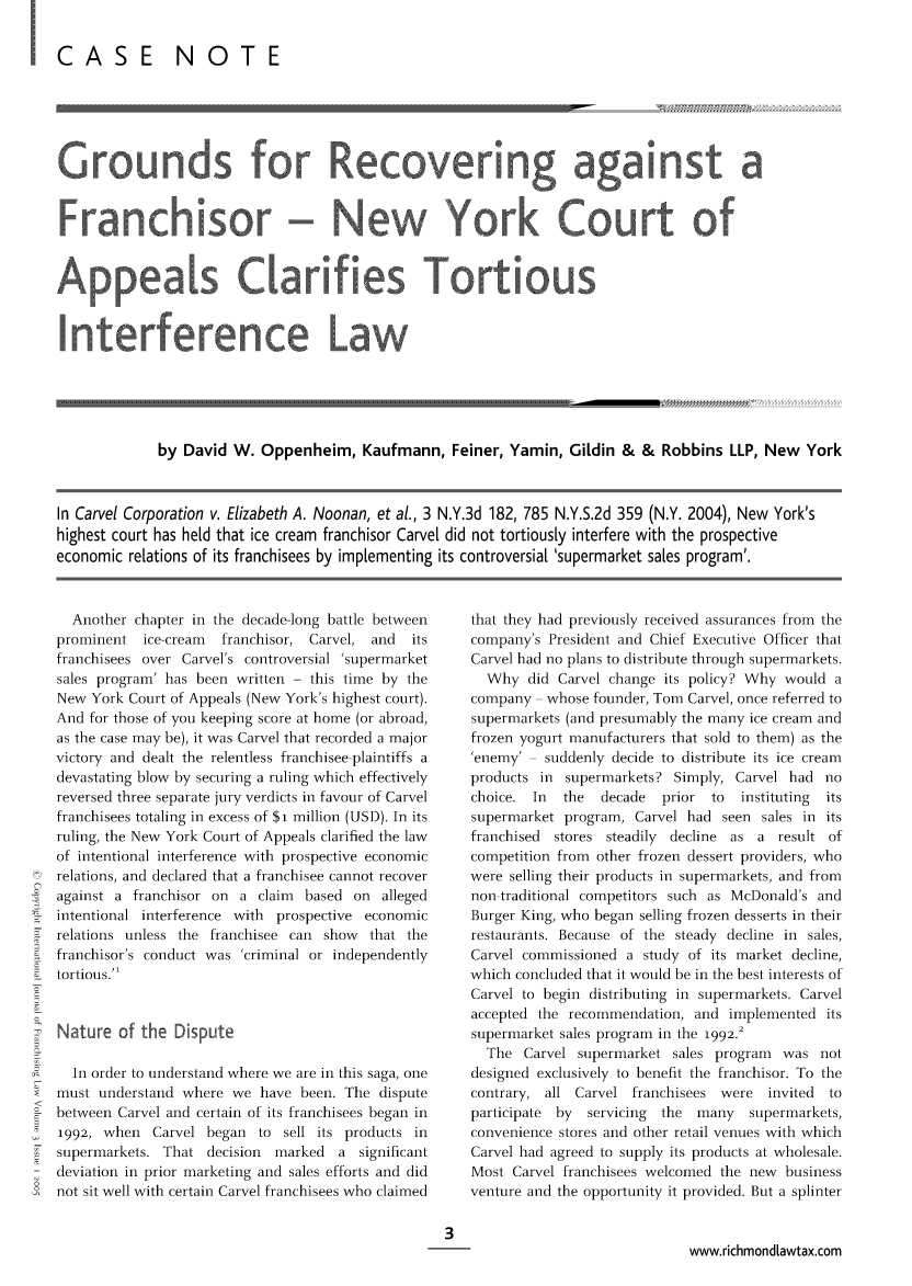 handle is hein.journals/intjoflw3 and id is 1 raw text is: I CASE NOTE

Grounds for Recovering against a
Franchisor- New York Court of
Appeals Clarifies Tortious
by David W. Oppenheim, Kaufmann, Feiner, Yamin, Gildin & & Robbins LLP, New York
In Carvel Corporation v. Elizabeth A. Noonan, et al., 3 N.Y.3d 182, 785 N.Y.S.2d 359 (N.Y. 2004), New York's
highest court has he[d that ice cream franchisor Carve[ did not tortious[y interfere with the prospective
economic relations of its franchisees by implementing its controversiat 'supermarket sates program'.

Another chapter in the decade-long battle between
prominent   ice-cream  franchisor, Carvel, and    its
franchisees over Carvel's controversial 'supermarket
sales program' has been written - this time by the
New York Court of Appeals (New York's highest court).
And for those of you keeping score at home (or abroad,
as the case may be), it was Carvel that recorded a major
victory and dealt the relentless franchisee plaintiffs a
devastating blow by securing a ruling which effectively
reversed three separate jury verdicts in favour of Carvel
franchisees totaling in excess of $i million (USD). In its
ruling, the New York Court of Appeals clarified the law
of intentional interference with prospective economic
relations, and declared that a franchisee cannot recover
against a franchisor on a claim       based on alleged
intentional interference with prospective economic
relations unless the franchisee can show       that the
franchisor's conduct was 'criminal or independently
tortious.'1
Nature of the Dsopute
In order to understand where we are in this saga, one
must understand where we have been. The dispute
< between Carvel and certain of its franchisees began in
1992, when Carvel began to sell its products in
supermarkets. That decision    marked   a significant
deviation in prior marketing and sales efforts and did
0  not sit well with certain Carvel franchisees who claimed

that they had previously received assurances from the
company's President and Chief Executive Officer that
Carvel had no plans to distribute through supermarkets.
Why did Carvel change its policy? Why would a
company    whose founder, Tom Carvel, once referred to
supermarkets (and presumably the many ice cream and
frozen yogurt manufacturers that sold to them) as the
,enemy'   suddenly decide to distribute its ice cream
products in supermarkets? Simply, Carvel had no
choice. In   the  decade   prior  to  instituting  its
supermarket program, Carvel had seen sales in its
franchised  stores steadily  decline as a result of
competition from other frozen dessert providers, who
were selling their products in supermarkets, and from
non traditional competitors such as McDonald's and
Burger King, who began selling frozen desserts in their
restaurants. Because of the steady decline in sales,
Carvel commissioned a study of its market decline,
which concluded that it would be in the best interests of
Carvel to begin distributing in supermarkets. Carvel
accepted the recommendation, and implemented its
supermarket sales program in the 1992.2
The Carvel supermarket sales program was not
designed exclusively to benefit the franchisor. To the
contrary, all Carvel franchisees were     invited  to
participate  by  servicing  the  many   supermarkets,
convenience stores and other retail venues with which
Carvel had agreed to supply its products at wholesale.
Most Carvel franchisees welcomed the new business
venture and the opportunity it provided. But a splinter

www.richmondLawtax.com


