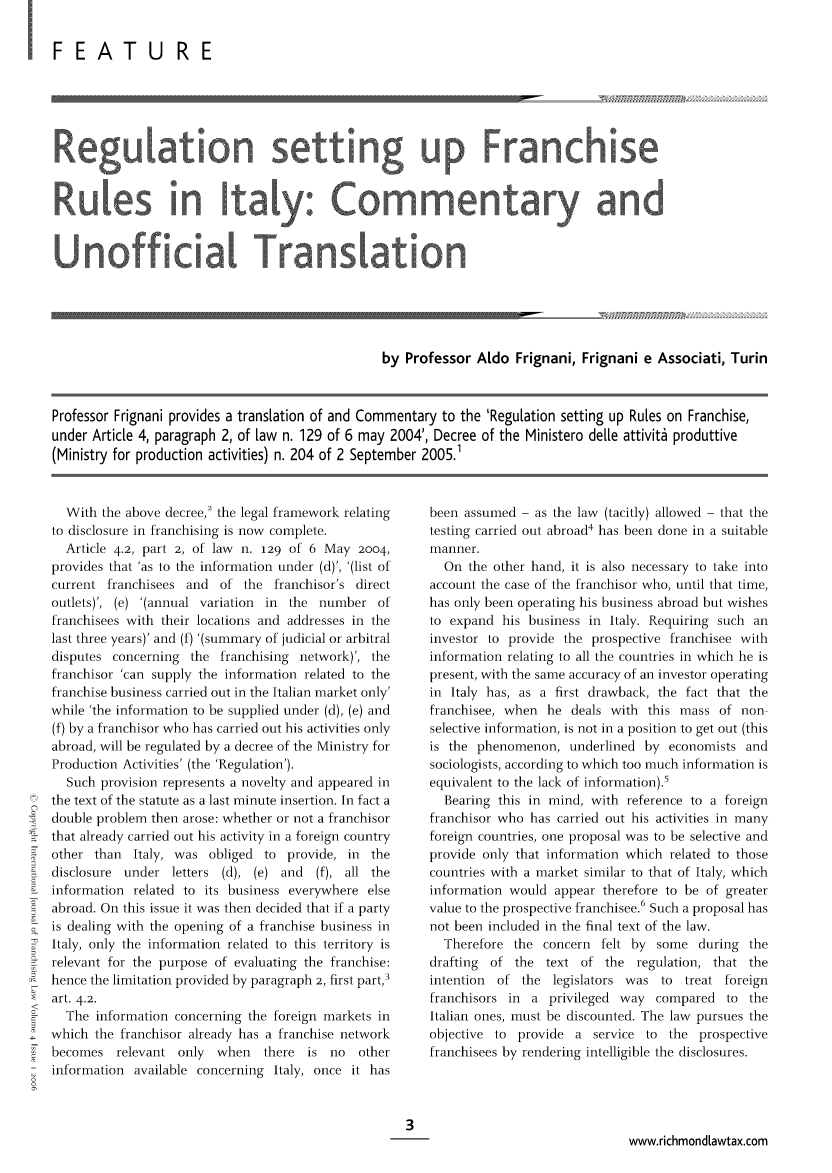 handle is hein.journals/intjoflw4 and id is 1 raw text is: I FEATU RE

Regulation setting up Franchise
Rules in Italy: Commentary and
Unofficial Translation
by Professor Aldo Frignani, Frignani e Associati, Turin
Professor Frignani provides a translation of and Commentary to the 'Regulation setting up Rules on Franchise,
under Article 4, paragraph 2, of law n. 129 of 6 may 2004', Decree of the Ministero dele attivit6 produttive
(Ministry for production activities) n. 204 of 2 September 2005.1

With the above decree,2 the legal framework relating
to disclosure in franchising is now complete.
Article 4.2, part 2, of law n. 129 of 6 May 2004,
provides that 'as to the information under (d)', '(list of
current franchisees and    of the franchisor's direct
outlets)', (e) '(annual variation in the number of
franchisees with their locations and addresses in the
last three years)' and (f) '(summary of judicial or arbitral
disputes concerning the franchising network)', the
franchisor 'can supply the information related to the
franchise business carried out in the Italian market only'
while 'the information to be supplied under (d), (e) and
(f) by a franchisor who has carried out his activities only
abroad, will be regulated by a decree of the Ministry for
Production Activities' (the 'Regulation').
Such provision represents a novelty and appeared in
the text of the statute as a last minute insertion. In fact a
double problem then arose: whether or not a franchisor
that already carried out his activity in a foreign country
other than   Italy, was obliged to provide, in the
disclosure under letters (d), (e) and     (f), all the
information related to its business everywhere else
abroad. On this issue it was then decided that if a party
is dealing with the opening of a franchise business in
Italy, only the information related to this territory is
relevant for the purpose of evaluating the franchise:
hence the limitation provided by paragraph 2, first part,3
art. 4.2.
-     The information concerning the foreign markets in
which the franchisor already has a franchise network
becomes relevant only         when   there  is no   other
information available concerning Italy, once it has

been assumed - as the law (tacitly) allowed - that the
testing carried out abroad4 has been done in a suitable
manner.
On the other hand, it is also necessary to take into
account the case of the franchisor who, until that time,
has only been operating his business abroad but wishes
to expand his business in Italy. Requiring such an
investor to provide the prospective franchisee with
information relating to all the countries in which he is
present, with the same accuracy of an investor operating
in Italy has, as a first drawback, the fact that the
franchisee, when he deals with this mass of non
selective information, is not in a position to get out (this
is the phenomenon, underlined by economists and
sociologists, according to which too much information is
equivalent to the lack of information).5
Bearing this in mind, with reference to a foreign
franchisor who has carried out his activities in many
foreign countries, one proposal was to be selective and
provide only that information which related to those
countries with a market similar to that of Italy, which
information would appear therefore to be of greater
value to the prospective franchisee.6 Such a proposal has
not been included in the final text of the law.
Therefore the concern felt by some during the
drafting  of the text of the regulation, that the
intention  of the legislators was to     treat foreign
franchisors in a privileged way compared to the
Italian ones, must be discounted. The law pursues the
objective to provide a service to the prospective
franchisees by rendering intelligible the disclosures.

www.richmondLawtax.com


