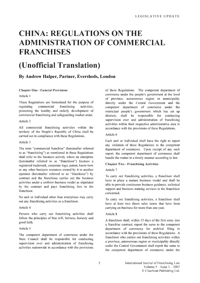 handle is hein.journals/intjoflw5 and id is 1 raw text is: LEGISLATIVE UPDATE

CHINA: REGULATIONS ON THE
ADMINISTRATION OF COMMERCIAL
FRANCHISES
(Unofficial Translation)
By Andrew Halper, Partner, Eversheds, London

Chapter One - General Provisions
Article I
These Regulations are formulated for the purpose of
regulating   commercial    franchising   activities,
promoting the healthy and orderly development of
commercial franchising and safeguarding market order.
Article 2
All commercial franchising   activities within the
territory of the People's Republic of China shall be
carried out in compliance with these Regulations.
Article 3
The term commercial franchise (hereinafter referred
to as franchising) as mentioned in these Regulations
shall refer to the business activity where an enterprise
(hereinafter referred to as franchisor) licenses a
registered trademark, corporate logo, patent, know-how
or any other business resources owned by it to another
operator (hereinafter referred to as franchisee) by
contract and the franchisee carries out the business
activities under a uniform business model as stipulated
by the contract and pays franchising fees to the
franchisor.
No unit or individual other than enterprises may carry
out any franchising activities as a franchisor.
Article 4
Persons who carry out franchising activities shall
follow the principles of free will, fairness, honesty and
good faith.
Article 5
The competent department of commerce under the
State Council shall be responsible for conducting
supervision over and administration of franchising
activities nationwide in accordance with the provisions

of these Regulations. The competent department of
commerce under the people's government at the level
of province, autonomous region    or municipality
directly  under the Central Government and the
competent department of commerce       under the
municipal people's government which has set up
districts,  shall  be  responsible  for  conducting
supervision over and administration of franchising
activities within their respective administrative area in
accordance with the provisions of these Regulations.
Article 6
Each unit or individual shall have the right to report
any violation of these Regulations to the competent
department of commerce. Upon receipt of any such
report, the competent department of commerce shall
handle the matter in a timely manner according to law.
Chapter Two - Franchising Activities
Article 7
To carry out franchising activities, a franchisor shall
have in place a mature business model and shall be
able to provide continuous business guidance, technical
support and business training services to the franchisee
concerned.
To carry out franchising activities, a franchisor shall
have at least two direct sales stores that have been
carrying on business for more than one year.
Article 8
A franchisor shall, within 15 days of the first entry into
a franchise contract, report the same to the competent
department of commerce for archival filing     in
accordance with the provisions of these Regulations. A
franchisor who carries out franchising activities within
a province, autonomous region or municipality directly
under the Central Government shall report the same to
the competent department of commerce under the

International Journal of Franchising Law
Volume 5  Issue I 2007
C Claerhout Publishing Ltd.


