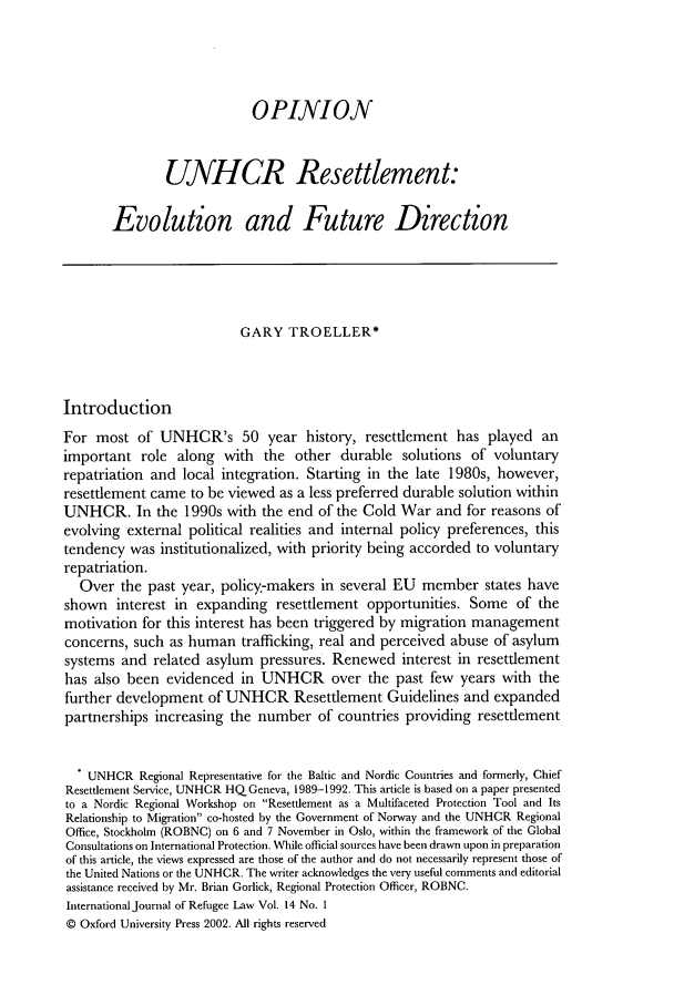 handle is hein.journals/intjrl14 and id is 93 raw text is: OPINION
UNHCR Resettlement:
Evolution and Future Direction
GARY TROELLER*
Introduction
For most of UNHCR's 50 year history, resettlement has played an
important role along with the other durable solutions of voluntary
repatriation and local integration. Starting in the late 1980s, however,
resettlement came to be viewed as a less preferred durable solution within
UNHCR. In the 1990s with the end of the Cold War and for reasons of
evolving external political realities and internal policy preferences, this
tendency was institutionalized, with priority being accorded to voluntary
repatriation.
Over the past year, policy-makers in several EU member states have
shown interest in expanding resettlement opportunities. Some of the
motivation for this interest has been triggered by migration management
concerns, such as human trafficking, real and perceived abuse of asylum
systems and related asylum pressures. Renewed interest in resettlement
has also been evidenced in UNHCR over the past few years with the
further development of UNHCR Resettlement Guidelines and expanded
partnerships increasing the number of countries providing resettlement
. UNHCR Regional Representative for the Baltic and Nordic Countries and formerly, Chief
Resettlement Service, UNHCR HQ Geneva, 1989-1992. This article is based on a paper presented
to a Nordic Regional Workshop on Resettlement as a Multifaceted Protection Tool and Its
Relationship to Migration co-hosted by the Government of Norway and the UNHCR Regional
Office, Stockholm (ROBNC) on 6 and 7 November in Oslo, within the framework of the Global
Consultations on International Protection. While official sources have been drawn upon in preparation
of this article, the views expressed are those of the author and do not necessarily represent those of
the United Nations or the UNHCR. The writer acknowledges the very useful comments and editorial
assistance received by Mr. Brian Gorlick, Regional Protection Officer, ROBNC.
International Journal of Refugee Law Vol. 14 No. I
© Oxford University Press 2002. All rights reserved


