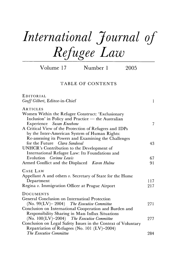 handle is hein.journals/intjrl17 and id is 1 raw text is: International Journal of
Refugee Law
Volume 17           Number 1          2005
TABLE OF CONTENTS
EDITORIAL
Geoff Gilbert, Editor-in-Chief                            1
ARTICLES
Women Within the Refugee Construct: 'Exclusionary
Inclusion' in Policy and Practice - the Australian
Experience Susan Kneebone                               7
A Critical View of the Protection of Refugees and IDPs
by the Inter-American System of Human Rights:
Re-assessing its Powers and Examining the Challenges
for the Future Clara Sandoval                          43
UNHCR's Contribution to the Development of
International Refugee Law: Its Foundations and
Evolution  Corinne Lewis                               67
Armed Conflict and the Displaced  Karen Hulme            91
CASE LAW
Appellant A and others v. Secretary of State for the Home
Department                                            117
Regina v. Immigration Officer at Prague Airport         217
DOCUMENTS
General Conclusion on Internatioal Protection
(No. 99(LV)- 2004) The Executive Committee            271
Conclusion on International Cooperation and Burden and
Responsibility Sharing in Mass Influx Situations
(No. 100(LV)-2004) The Executive Committee            277
Conclusion on Legal Safety Issues in the Context of Voluntary
Repatriation of Refugees (No. 101 (LV)-2004)
The Executive Committee                               284


