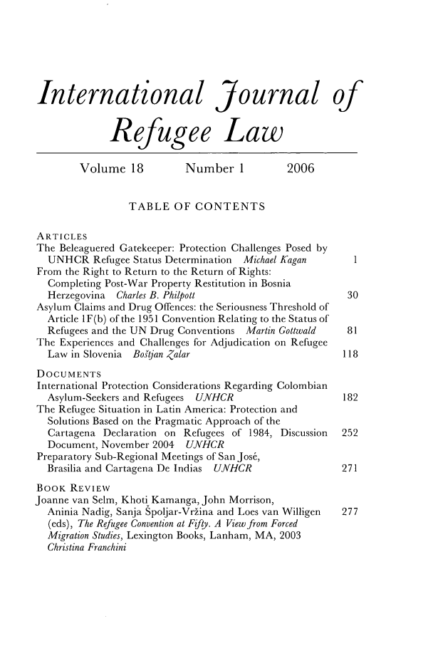 handle is hein.journals/intjrl18 and id is 1 raw text is: International Journal of
Refugee Law
Volume 18           Number 1           2006
TABLE OF CONTENTS
ARTICLES
The Beleaguered Gatekeeper: Protection Challenges Posed by
UNHCR Refugee Status Determination   Michael Kagan       1
From the Right to Return to the Return of Rights:
Completing Post-War Property Restitution in Bosnia
Herzegovina  Charles B. Philpott                        30
Asylum Claims and Drug Offences: the Seriousness Threshold of
Article 1F(b) of the 1951 Convention Relating to the Status of
Refugees and the UN Drug Conventions Martin Gottwald    81
The Experiences and Challenges for Adjudication on Refugee
Law in Slovenia Botjan Zalar                          118
DOCUMENTS
International Protection Considerations Regarding Colombian
Asylum-Seekers and Refugees UNHCR                      182
The Refugee Situation in Latin America: Protection and
Solutions Based on the Pragmatic Approach of the
Cartagena Declaration on Refugees of 1984, Discussion  252
Document, November 2004 UNHCR
Preparatory Sub-Regional Meetings of San Jos6,
Brasilia and Cartagena De Indias UNHCR                 271
BOOK REVIEW
Joanne van Selm, Khoti Kamanga, John Morrison,
Aninia Nadig, Sanja Spoljar-Vr~ina and Loes van Willigen  277
(eds), The Refugee Convention at Fifty. A View from Forced
Migration Studies, Lexington Books, Lanham, MA, 2003
Christina Franchini


