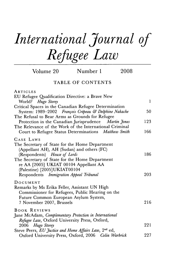 handle is hein.journals/intjrl20 and id is 1 raw text is: International Journal of
Refugee Law
Volume 20           Number 1            2008
TABLE OF CONTENTS
ARTICLES
EU Refugee Qualification Directive: a Brave New
World? Hugo Storey                                         I
Critical Spaces in the Canadian Refugee Determination
System: 1989-2002  Franfois Cripeau & Delphine Nakache    50
The Refusal to Bear Arms as Grounds for Refugee
Protection in the Canadian Jurisprudence  Martin Jones   123
The Relevance of the Work of the International Criminal
Court to Refugee Status Determinations Matthew Smith     166
CASE LAWS
The Secretary of State for the Home Department
(Appellant AH), AH (Sudan) and others (FC)
(Respondents) House of Lords                             186
The Secretary of State for the Home Department
re AA [2005] UKIAT 00104 Appellant AA
(Palestine) [2005] UKIAT00104
Respondents Immigration Appeal Tribunal                 203
DOCUMENT
Remarks by Ms Erika Feller, Assistant UN High
Commissioner for Refugees, Public Hearing on the
Future Common European Asylum System,
7 November 2007, Brussels                               216
BOOK REVIEWS
Jane McAdam, Complementary Protection in International
Refugee Law, Oxford University Press, Oxford,
2006  Hugo Storey                                       221
Steve Peers, EU Justice and Home Affairs Law, 2nd ed,
Oxford University Press, Oxford, 2006  Colin Warbrick   227



