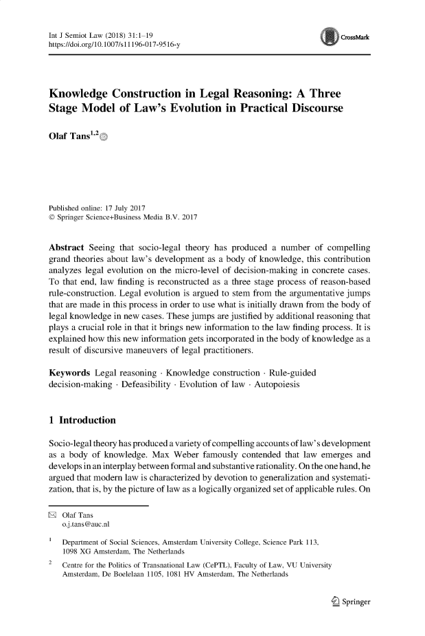 handle is hein.journals/intjsemi31 and id is 1 raw text is: Int J Semiot Law (2018) 31:1-19                                      CrssMark
https://doi.org/10.1007/si1196-017-9516-y
Knowledge Construction in Legal Reasoning: A Three
Stage Model of Law's Evolution in Practical Discourse
Olaf Tans'-
Published online: 17 July 2017
© Springer Science+Business Media B.V. 2017
Abstract Seeing that socio-legal theory has produced a number of compelling
grand theories about law's development as a body of knowledge, this contribution
analyzes legal evolution on the micro-level of decision-making in concrete cases.
To that end, law finding is reconstructed as a three stage process of reason-based
rule-construction. Legal evolution is argued to stem from the argumentative jumps
that are made in this process in order to use what is initially drawn from the body of
legal knowledge in new cases. These jumps are justified by additional reasoning that
plays a crucial role in that it brings new information to the law finding process. It is
explained how this new information gets incorporated in the body of knowledge as a
result of discursive maneuvers of legal practitioners.
Keywords Legal reasoning - Knowledge construction - Rule-guided
decision-making - Defeasibility - Evolution of law - Autopoiesis
1 Introduction
Socio-legal theory has produced a variety of compelling accounts of law's development
as a body of knowledge. Max Weber famously contended that law emerges and
develops in an interplay between formal and substantive rationality. On the one hand, he
argued that modern law is characterized by devotion to generalization and systemati-
zation, that is, by the picture of law as a logically organized set of applicable rules. On
® Olaf Tans
o.j.tans@auc.nl
Department of Social Sciences, Amsterdam University College, Science Park 113,
1098 XG Amsterdam, The Netherlands
2  Centre for the Politics of Transnational Law (CePTL), Faculty of Law, VU University
Amsterdam, De Boelelaan 1105, 1081 HV Amsterdam, The Netherlands

I_ Springer


