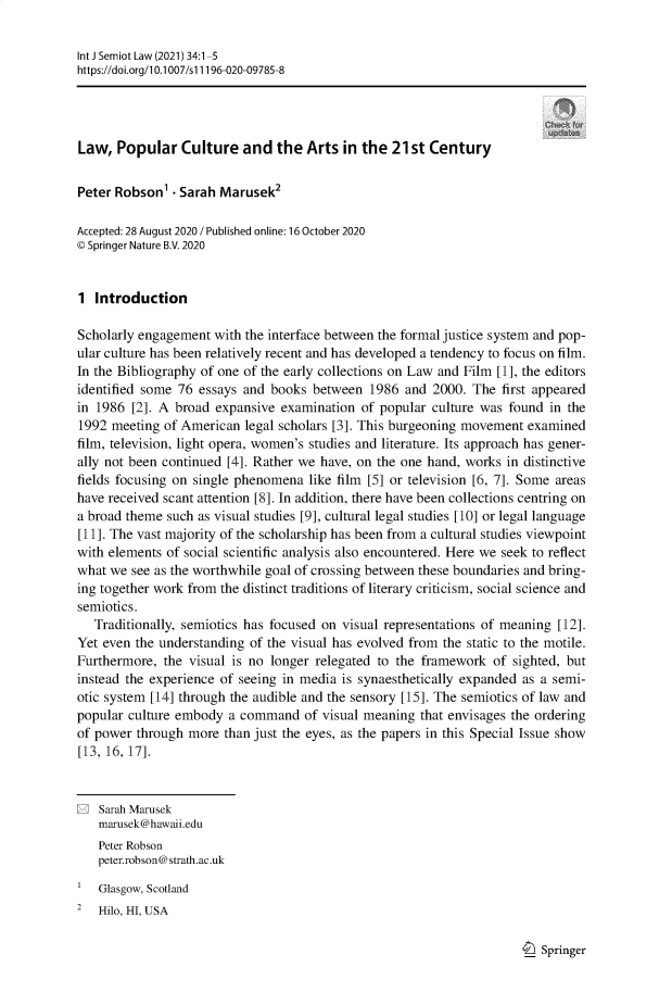 handle is hein.journals/intjsemi34 and id is 1 raw text is: Int J Semiot Law (2021) 34:1-5
https://doi.org/1 0.1007/s11196-020-09785-8
Law, Popular Culture and the Arts in the 21st Century
Peter Robson'  Sarah Marusek2
Accepted: 28 August 2020 / Published online: 16 October 2020
© Springer Nature B.V. 2020
1 Introduction
Scholarly engagement with the interface between the formal justice system and pop-
ular culture has been relatively recent and has developed a tendency to focus on film.
In the Bibliography of one of the early collections on Law and Film [1], the editors
identified some 76 essays and books between 1986 and 2000. The first appeared
in 1986 [2]. A broad expansive examination of popular culture was found in the
1992 meeting of American legal scholars [3]. This burgeoning movement examined
film, television, light opera, women's studies and literature. Its approach has gener-
ally not been continued [4]. Rather we have, on the one hand, works in distinctive
fields focusing on single phenomena like film [5] or television [6, 7]. Some areas
have received scant attention [8]. In addition, there have been collections centring on
a broad theme such as visual studies [9], cultural legal studies [10] or legal language
[11]. The vast majority of the scholarship has been from a cultural studies viewpoint
with elements of social scientific analysis also encountered. Here we seek to reflect
what we see as the worthwhile goal of crossing between these boundaries and bring-
ing together work from the distinct traditions of literary criticism, social science and
semiotics.
Traditionally, semiotics has focused on visual representations of meaning [12].
Yet even the understanding of the visual has evolved from the static to the motile.
Furthermore, the visual is no longer relegated to the framework of sighted, but
instead the experience of seeing in media is synaesthetically expanded as a semi-
otic system [14] through the audible and the sensory [15]. The semiotics of law and
popular culture embody a command of visual meaning that envisages the ordering
of power through more than just the eyes, as the papers in this Special Issue show
[13, 16, 17].
E Sarah Marusek
marusek@hawaii.edu
Peter Robson
peter.robson@strath.ac.uk
Glasgow, Scotland
2  Hilo, HI, USA

I_) Springer


