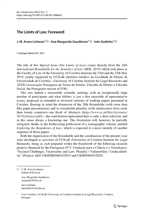 handle is hein.journals/intjsemi35 and id is 1 raw text is: Int J Semiot Law (2022) 35:1-2
https://doi.org/1 0.1007/si 1196-021-09868-0
The Limits of Law: Foreword
J. M. Aroso Linhares'   Ana Margarida Gaudenciol . Ines Godinho
© Springer Nature B.V. 2021
The title of this Special Issue (The Limits of Law) comes directly from the 20th
International Roundtable for the Semiotics of Law (IRSL 2019) which took place at
the Faculty of Law of the University of Coimbra between the 23rd and the 25th May
2019, jointly organized by UCILeR (Instituto Juridico da Faculdade de Direito da
Universidade de Coimbra-University of Coimbra Institute for Legal Research) and
ATFD (Associagao Portuguesa de Teoria do Direito, Filosofia do Direito e Filosofia
Social, the Portuguese section of IVR) .
This was indeed a memorable scientific meeting, with an exceptionally large
number of participants and what follows is just a first ensemble of representative
essays, proposed as extended or reviewed versions of working papers presented in
Coimbra. Bearing in mind the dimension of the 20th Roundtable (with more than
fifty paper presentations) and its remarkable plurality (with interlocutors from more
than twenty countries)-see Book of Abstracts (https://www.uc.pt/fduc/ij/eventos/
2019/abstracts.pdf)-, the contribution represented here is only a short selection, and
in this sense always a frustrating one. This frustration will, however, be partially
mitigated, thanks to the forthcoming publication of a monographic volume, entitled
Exploring the Boundaries of Law, which is expected to consist entirely of another
sequence of those papers.
Both the organization of the Roundtable and the coordination of the present issue
were developed as activities of UCILeR (University of Coimbra Institute for Legal
Research), being as such prepared within the framework of the following research
projects (financed by the Portuguese FCT- Fundagao para a Ciencia e a Tecnologia):
Societal Challenges, Uncertainty and Law: Plurality I Vulnerability I Undecidabil-
ity (Projects I&D UID/DIR/04643/2019 and UIDB/04643/2020).
E J. M. Aroso Linhares
linhares@fd.uc.pt
Ana Margarida Gaudencio
anagaude @fd.uc.pt
Ines Godinho
ifgodinho@netcabo.pt
Univ Coimbra, UCILeR (University of Coimbra Institute for Legal Research), Coimbra,
Portugal

I_) Springer


