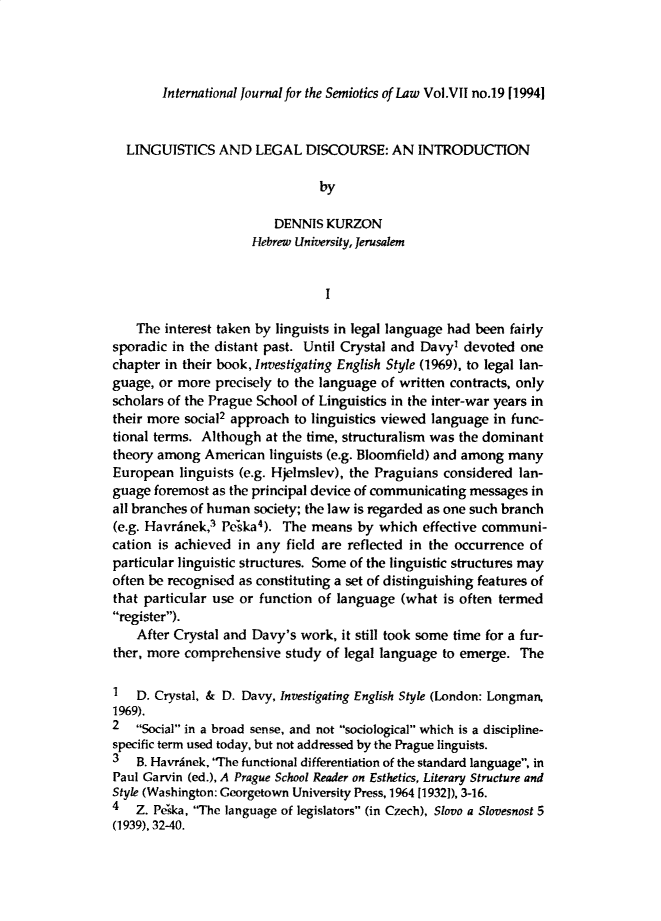 handle is hein.journals/intjsemi7 and id is 1 raw text is: International Journal for the Semiotics of Law Vol.VII no.19 [19941
LINGUISTICS AND LEGAL DISCOURSE: AN INTRODUCTION
by
DENNIS KURZON
Hebrew University, Jerusalem
I
The interest taken by linguists in legal language had been fairly
sporadic in the distant past. Until Crystal and Davy' devoted one
chapter in their book, Investigating English Style (1969), to legal lan-
guage, or more precisely to the language of written contracts, only
scholars of the Prague School of Linguistics in the inter-war years in
their more social2 approach to linguistics viewed language in func-
tional terms. Although at the time, structuralism was the dominant
theory among American linguists (e.g. Bloomfield) and among many
European linguists (e.g. Hjelmslev), the Praguians considered lan-
guage foremost as the principal device of communicating messages in
all branches of human society; the law is regarded as one such branch
(e.g. Havranek,3 Peska4). The means by which effective communi-
cation is achieved in any field are reflected in the occurrence of
particular linguistic structures. Some of the linguistic structures may
often be recognised as constituting a set of distinguishing features of
that particular use or function of language (what is often termed
register).
After Crystal and Davy's work, it still took some time for a fur-
ther, more comprehensive study of legal language to emerge. The
1 D. Crystal, & D. Davy, Investigating English Style (London: Longman,
1969).
2 Social in a broad sense, and not sociological which is a discipline-
specific term used today, but not addressed by the Prague linguists.
3 B. Havranek, The functional differentiation of the standard language, in
Paul Garvin (ed.), A Prague School Reader on Esthetics, Literary Structure and
Style (Washington: Georgetown University Press, 1964 [19321), 3-16.
4   Z. Peska, The language of legislators (in Czech), Slovo a Slovesnost 5
(1939), 32-40.


