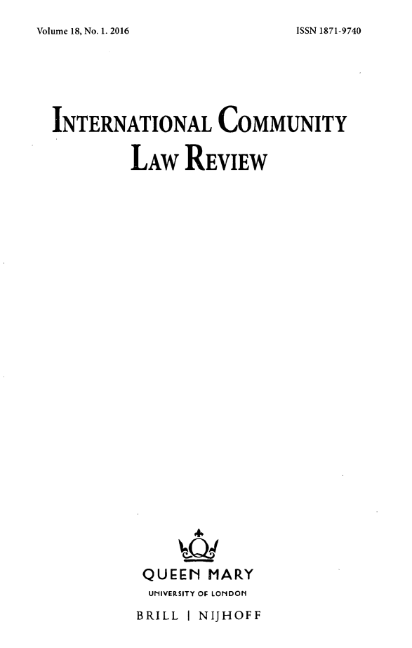 handle is hein.journals/intlfddb18 and id is 1 raw text is: 
Volume 18, No. 1. 2016


INTERNATIONAL COMMUNITY

         LAW REVIEW



























         QUEEN MARY
           UNIVERSITY OF LONDON


BRILL I NIJHOFF


ISSN 1871-9740


