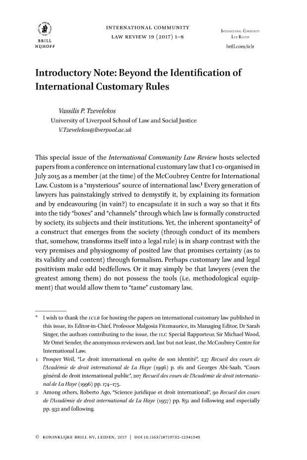 handle is hein.journals/intlfddb19 and id is 1 raw text is: 


                        INTERNATIONAL   COMMUNITY
                          LAW  REVIEW 19 (2017) 1-8               1  R
 BRILL
 NIJHOFF                                                        brill.com/icIr



 Introductory Note: Beyond the Identification of

 International Customary Rules


        Vassilis P Tzevelekos
      University of Liverpool School of Law and Social Justice
        VTzevelekos@liverpooLac.uk



This special issue of the International Community Law  Review hosts selected
papers from a conference on international customary law that I co-organised in
July 2015 as a member (at the time) of the McCoubrey Centre for International
Law. Custom  is a mysterious source of international law.' Every generation of
lawyers has painstakingly strived to demystify it, by explaining its formation
and  by endeavouring  (in vain?) to encapsulate it in such a way so that it fits
into the tidy boxes and channels through which law is formally constructed
by society, its subjects and their institutions. Yet, the inherent spontaneity2 of
a construct that emerges  from the society (through conduct  of its members
that, somehow,  transforms itself into a legal rule) is in sharp contrast with the
very premises and  physiognomy  of posited law that promises certainty (as to
its validity and content) through formalism. Perhaps customary law and legal
positivism make  odd  bedfellows. Or it may simply be that lawyers (even the
greatest among  them)  do  not possess the tools (i.e. methodological equip-
ment)  that would allow them to tame customary law.



*  I wish to thank the ICLR for hosting the papers on international customary law published in
   this issue, its Editor-in-Chief, Professor Malgosia Fitzmaurice, its Managing Editor, Dr Sarah
   Singer, the authors contributing to the issue, the ILC Special Rapporteur, Sir Michael Wood,
   Mr Omri Sender, the anonymous reviewers and, last but not least, the McCoubrey Centre for
   International Law.
1  Prosper Weil, Le droit international en qubte de son identit, 237 Recueil des cours de
   lAcadimie de droit international de La Haye (1996) p. 161 and Georges Abi-Saab, Cours
   g~ndral de droit international public, 207 Recueil des cours de lAcadimie de droit internatio-
   nal de La Haye (1996) pp. 174-175.
2  Among others, Roberto Ago, Science juridique et droit international, 90 Recueil des cours
   de lAcadimie de droit international de La Haye (1957) pp. 851 and following and especially
   pp. 932 and following.


@ KONINKLIJKE BRILL NV, LEIDEN, 2017  DOI 10.1163/18719732-12341345


