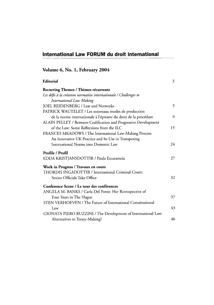 handle is hein.journals/intlfddb6 and id is 1 raw text is: International Law FORUM du droit international
Volume 6, No. 1, February 2004
Editorial                                                          3
Recurring Themes / Themes recurrents
Les defis   la creation normative internationale / Challenges to
International Law Making
JOEL REIDENBERG / Law and Networks                                 5
PATRICK WAUTELET / Les nouveaux modes de production
de la norme internationale h l'preuve du droit de la procddure  9
ALAIN PELLET / Between Codification and Progressive Development
of the Law: Some Reflections from the ILC                    15
FRANCES MEADOWS / The International Law-Making Process:
An Innovative UK Practice and Its Use in Transposing
International Norms into Domestic Law                        24
Profile / Profil
EDDA KRISTJANSDOTTIR / Paula Escarameia                          27
Work in Progress / Travaux en cours
THORDIS INGADOTTIR / International Criminal Court:
Senior Officials Take Office                                 32
Conference Scene / Le tour des conf~rences
ANGELA M. BANKS / Carla Del Ponte: Her Retrospective of
Four Years in The Hague                                      37
STEN VERHOEVEN / The Future of International Constitutional
Law                                                          43
GIONATA PIERO BUZZINI / The Development of International Law:
Alternatives to Treaty-Making?                               46


