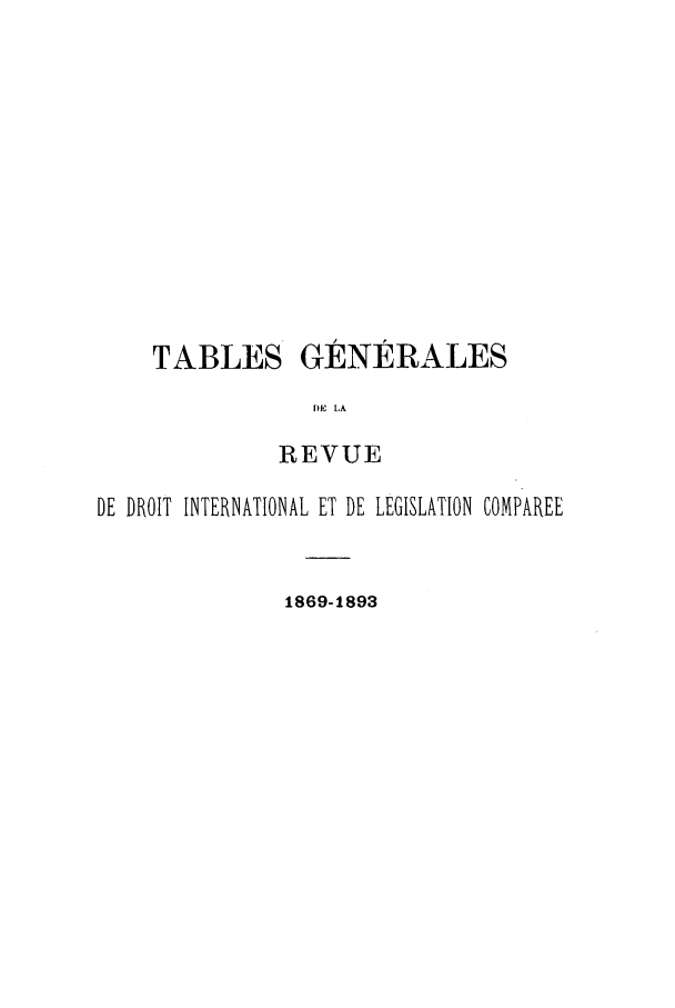 handle is hein.journals/intllegcomp67 and id is 1 raw text is: TABLES

GÉNÉRALES

DE LA
REVUE

DE DROIT INTERNATIONAL ET DE LEGISLATION COMPAREE
1869-1893


