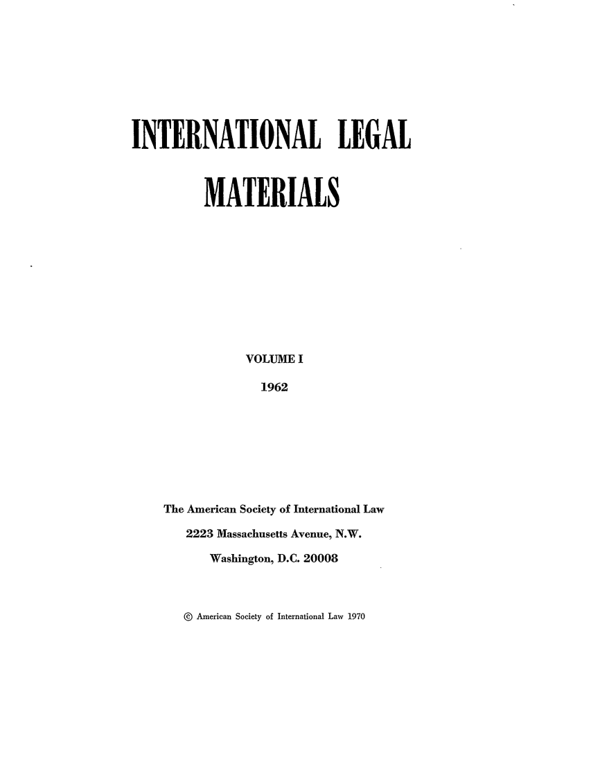 handle is hein.journals/intlm1 and id is 1 raw text is: INTERNATIONAL LEGAL
MATERIALS
VOLUME I
1962
The American Society of International Law
2223 Massachusetts Avenue, N.W.
Washington, D.C. 20008

@  American Society of International Law 1970


