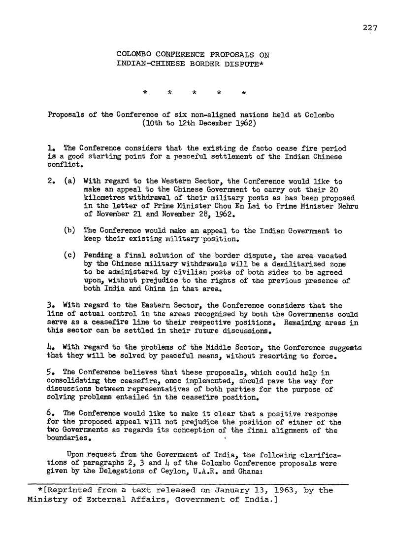 handle is hein.journals/intlm2 and id is 243 raw text is: 227

COLOMBO CONFERENCE PROPOSALS ON
INDIAN-CHINESE BORDER DISPUTE*
*     *     *     *     *
Proposals of the Conference of six non-aligned nations held at Colombo
(10th to 12th December 1962)
1. The Conference considers that the existing de facto cease fire period
is a good starting point for a peaceful settlement of the Indian Chinese
conflict.
2. (a) With regard to the Western Sector, the Conference would like to
make an appeal to the Chinese Government to carry out their 20
kilometres withdrawal of their military posts as has been proposed
in the letter of Prime Minister Chou En Lai to Prime Minister Nehru
of November 21 and November 28, 1962.
(b) The Conference would make an appeal to the Indian Government to
keep their existing military position.
(c) Pending a final solution of the border dispute, the area vacated
by the Chinese military withdrawals will be a demilitarized zone
to be administered by civilian posts of both sides to be agreed
upon, without prejudice to the rights of the previous presence of
both India and China in that area.
3. With regard to the Eastern Sector, the Conference considers that the
line of actual control in the areas recognised by both the Goverments could
serve as a ceasefire line to their respective positions, Remaining areas in
this sector can be settled in their future discussions.
4# With regard to the problems of the Middle Sector, the Conference suggests
that they will be solved by peaceful means, without resorting to force.
5. The Conference believes that these proposals, which could help in
consolidating the ceasefire, once implemented, should pave the way for
discussions between representatives of both parties for the purpose of
solving problems entailed in the ceasefire position.
6. The Conference would like to make it clear that a positive response
for the proposed appeal will not prejudice the position of either of the
two Governments as regards its conception of the final alignment of the
boundaries.
Upon request from the Government of India, the followirg clarifica-
tions of paragraphs 2, 3 and h of the Colombo Conference proposals were
given by the Delegations of Ceylon, UoA.R. and Ghana:
*[Reprinted from a text released on January 13, 1963, by the
Ministry of External Affairs, Government of India.]

 
