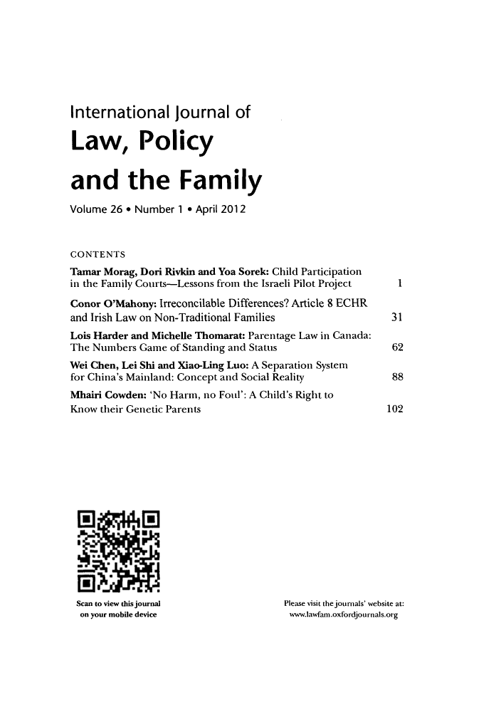 handle is hein.journals/intlpf26 and id is 1 raw text is: International journal of
Law, Policy
and the Family
Volume 26 * Number 1 * April 2012
CONTENTS
Tamar Morag, Dori Rivkin and Yoa Sorek: Child Participation
in the Family Courts-Lessons from the Israeli Pilot Project  1
Conor O'Mahony: Irreconcilable Differences? Article 8 ECHR
and Irish Law on Non-Traditional Families               31
Lois Harder and Michelle Thomarat: Parentage Law in Canada:
The Numbers Game of Standing and Status                  62
Wei Chen, Lei Shi and Xiao-Ling Luo: A Separation System
for China's Mainland: Concept and Social Reality         88
Mhairi Cowden: 'No Harm, no Foul': A Child's Right to
Know their Genetic Parents                              102
Scan to view this journal            Please visit the journals' website at:
on your mobile device                www.lawfam.oxfordjournals.org


