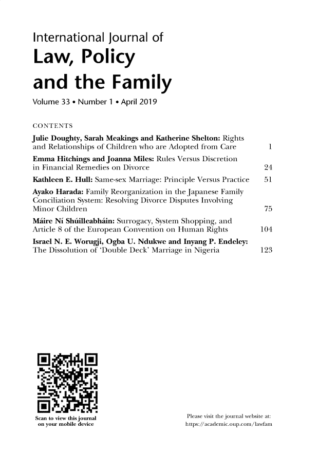 handle is hein.journals/intlpf33 and id is 1 raw text is: 



International Journal of

Law, Policy


and the Family

Volume  33 * Number 1 * April 2019


CONTENTS
Julie Doughty, Sarah Meakings and Katherine Shelton: Rights
and Relationships of Children who are Adopted from Care
Emma  Hitchings and Joanna Miles: Rules Versus Discretion
in Financial Remedies on Divorce
Kathleen E. Hull: Same-sex Marriage: Principle Versus Practice
Ayako Harada: Family Reorganization in the Japanese Family
Conciliation System: Resolving Divorce Disputes Involving
Minor Children
Miire Ni Shuilleabhain: Surrogacy, System Shopping, and
Article 8 of the European Convention on Human Rights
Israel N. E. Worugji, Ogba U. Ndukwe and Inyang P. Endeley:
The Dissolution of 'Double Deck' Marriage in Nigeria


Scan to view this journal
on your mobile device


1


24
51


75

104

123


Please visit the journal website at:
https://academic.oup.com/lawfam


