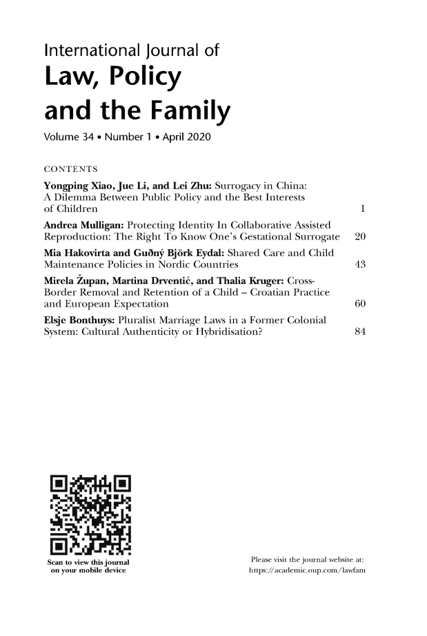 handle is hein.journals/intlpf34 and id is 1 raw text is: 



International Journal of

Law, Policy


and the Family

Volume 34  Number  1 * April 2020


CONTENTS
Yongping Xiao, Jue Li, and Lei Zhu: Surrogacy in China:
A Dilemma  Between Public Policy and the Best Interests
of Children
Andrea Mulligan: Protecting Identity In Collaborative Assisted
Reproduction: The Right To Know One's Gestational Surrogate
Mia Hakovirta and Gunny Bj6rk Eydal: Shared Care and Child
Maintenance Policies in Nordic Countries
Mirela Zupan, Martina Drventk, and Thalia Kruger: Cross-
Border Removal and Retention of a Child - Croatian Practice
and European Expectation
Elsje Bonthuys: Pluralist Marriage Laws in a Former Colonial
System: Cultural Authenticity or Hybridisation?


   -r



Scan to view this journal
on your mobile device


1


20

43


60

84


Please visit the journal website at:
https://academic.oup.com/lawfam


