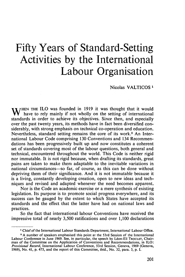 handle is hein.journals/intlr100 and id is 215 raw text is: Fifty Years of Standard-Setting
Activities by the International
Labour Organisation
Nicolas VALTICOS I
W HEN THE ILO was founded in 1919 it was thought that it would
have to rely mainly if not wholly on the setting of international
standards in order to achieve its objectives. Since then, and especially
over the past twenty years, its methods have in fact been diversified con-
siderably, with strong emphasis on technical co-operation and education.
Nevertheless, standard setting remains the core of its work.2 An Inter-
national Labour Code comprising 130 Conventions and 134 Reconmen-
dations has been progressively built up and now constitutes a coherent
set of standards covering most of the labour questions, both general and
technical, encountered throughout the world. This Code is neither rigid
nor immutable. It is not rigid because, when drafting its standards, great
pains are taken to make them adaptable to the inevitable variations in
national circumstances-so far, of course, as this can be done without
depriving them of their significance. And it is not immutable because it
is a living, constantly developing creation, open to new ideas and tech-
niques and revised and adapted whenever the need becomes apparent.
Nor is the Code an academic exercise or a mere synthesis of existing
legislation. Its purpose is to promote social progress everywhere, and its
success can be gauged by the extent to which States have accepted its
standards and the effect that the latter have had on national laws and
practices.
So the fact that international labour Conventions have received the
impressive total of nearly 3,500 ratifications and over 1,100 declarations
I Chief of the International Labour Standards Department, International Labour Office.
I A number of speakers emphasised this point at the 53rd Session of the International
Labour Conference in June 1969. See, in particular, the speech by L6on-Eli TROCLET, Chair-
man of the Committee on the Application of Conventions and Recommendations, in ILO:
Provisional Record, International Labour Conference, 53rd Session, Geneva, 1969 (Geneva,
1969), No. 41, p. 475, and the report of this Committee, ibid., No. 32, para. 3, p. 1.


