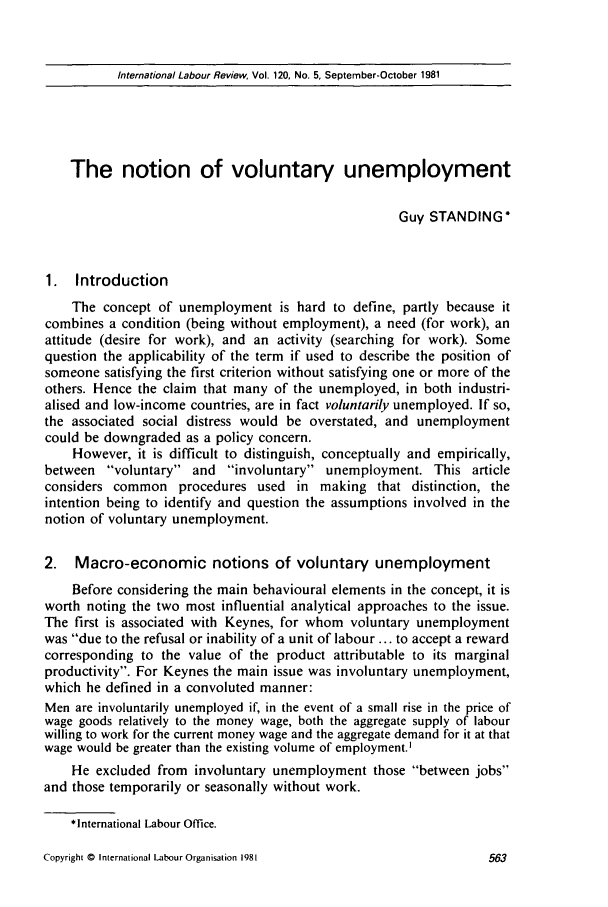 handle is hein.journals/intlr120 and id is 577 raw text is: International Labour Review, Vol. 120, No. 5, September-October 1981

The notion of voluntary unemployment
Guy STANDING*
1. Introduction
The concept of unemployment is hard to define, partly because it
combines a condition (being without employment), a need (for work), an
attitude (desire for work), and an activity (searching for work). Some
question the applicability of the term if used to describe the position of
someone satisfying the first criterion without satisfying one or more of the
others. Hence the claim that many of the unemployed, in both industri-
alised and low-income countries, are in fact voluntarily unemployed. If so,
the associated social distress would be overstated, and unemployment
could be downgraded as a policy concern.
However, it is difficult to distinguish, conceptually and empirically,
between voluntary and involuntary unemployment. This article
considers common procedures used in making that distinction, the
intention being to identify and question the assumptions involved in the
notion of voluntary unemployment.
2. Macro-economic notions of voluntary unemployment
Before considering the main behavioural elements in the concept, it is
worth noting the two most influential analytical approaches to the issue.
The first is associated with Keynes, for whom voluntary unemployment
was due to the refusal or inability of a unit of labour ... to accept a reward
corresponding to the value of the product attributable to its marginal
productivity. For Keynes the main issue was involuntary unemployment,
which he defined in a convoluted manner:
Men are involuntarily unemployed if, in the event of a small rise in the price of
wage goods relatively to the money wage, both the aggregate supply of labour
willing to work for the current money wage and the aggregate demand for it at that
wage would be greater than the existing volume of employment.
He excluded from involuntary unemployment those between jobs
and those temporarily or seasonally without work.
*International Labour Office.

Copyright © International Labour Organisation 1981


