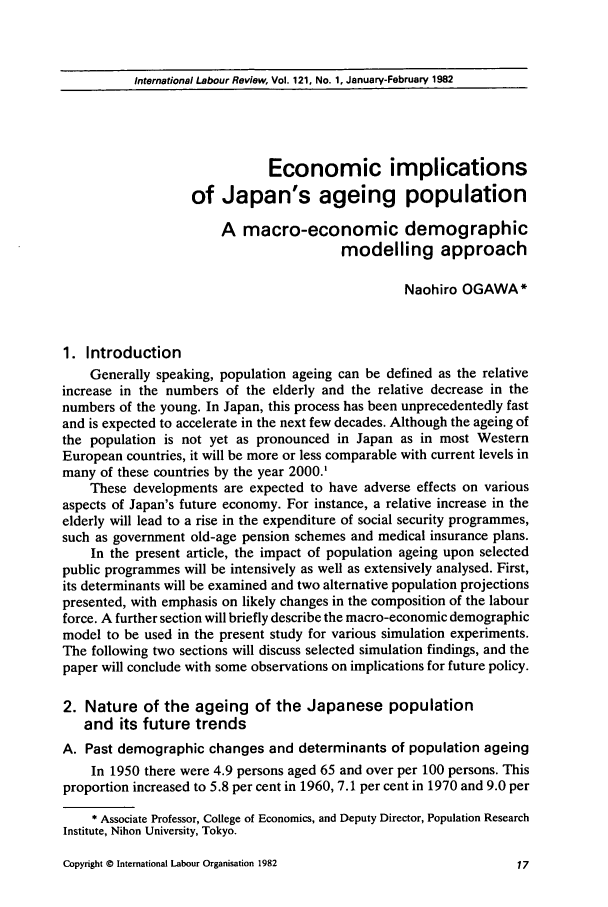 handle is hein.journals/intlr121 and id is 33 raw text is: International Labour Review, Vol. 121, No. 1, January-February 1982

Economic implications
of Japan's ageing population
A macro-economic demographic
modelling approach
Naohiro OGAWA*
1. Introduction
Generally speaking, population ageing can be defined as the relative
increase in the numbers of the elderly and the relative decrease in the
numbers of the young. In Japan, this process has been unprecedentedly fast
and is expected to accelerate in the next few decades. Although the ageing of
the population is not yet as pronounced in Japan as in most Western
European countries, it will be more or less comparable with current levels in
many of these countries by the year 2000.'
These developments are expected to have adverse effects on various
aspects of Japan's future economy. For instance, a relative increase in the
elderly will lead to a rise in the expenditure of social security programmes,
such as government old-age pension schemes and medical insurance plans.
In the present article, the impact of population ageing upon selected
public programmes will be intensively as well as extensively analysed. First,
its determinants will be examined and two alternative population projections
presented, with emphasis on likely changes in the composition of the labour
force. A further section will briefly describe the macro-economic demographic
model to be used in the present study for various simulation experiments.
The following two sections will discuss selected simulation findings, and the
paper will conclude with some observations on implications for future policy.
2. Nature of the ageing of the Japanese population
and its future trends
A. Past demographic changes and determinants of population ageing
In 1950 there were 4.9 persons aged 65 and over per 100 persons. This
proportion increased to 5.8 per cent in 1960, 7.1 per cent in 1970 and 9.0 per
* Associate Professor, College of Economics, and Deputy Director, Population Research
Institute, Nihon University, Tokyo.

Copyright © International Labour Organisation 1982


