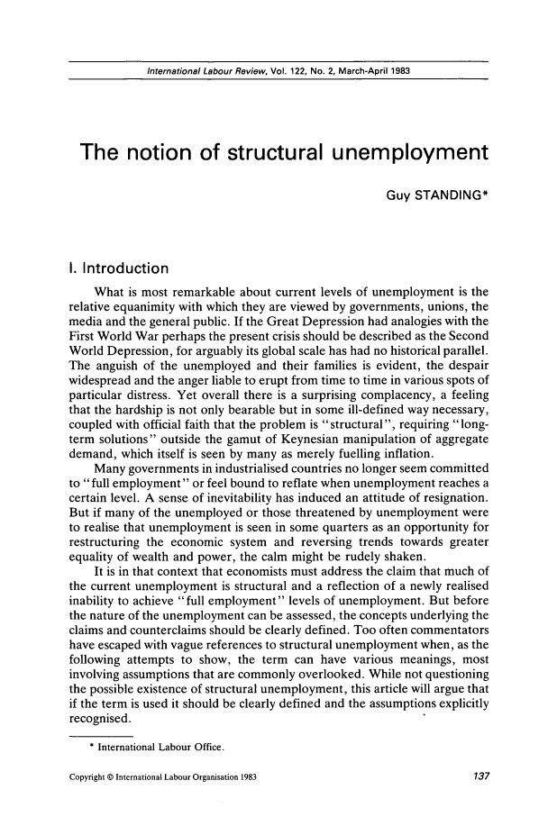 handle is hein.journals/intlr122 and id is 151 raw text is: International Labour Review, Vol. 122, No. 2, March-April 1983

The notion of structural unemployment
Guy STANDING*
I. Introduction
What is most remarkable about current levels of unemployment is the
relative equanimity with which they are viewed by governments, unions, the
media and the general public. If the Great Depression had analogies with the
First World War perhaps the present crisis should be described as the Second
World Depression, for arguably its global scale has had no historical parallel.
The anguish of the unemployed and their families is evident, the despair
widespread and the anger liable to erupt from time to time in various spots of
particular distress. Yet overall there is a surprising complacency, a feeling
that the hardship is not only bearable but in some ill-defined way necessary,
coupled with official faith that the problem is structural , requiring long-
term solutions outside the gamut of Keynesian manipulation of aggregate
demand, which itself is seen by many as merely fuelling inflation.
Many governments in industrialised countries no longer seem committed
to  full employment or feel bound to reflate when unemployment reaches a
certain level. A sense of inevitability has induced an attitude of resignation.
But if many of the unemployed or those threatened by unemployment were
to realise that unemployment is seen in some quarters as an opportunity for
restructuring the economic system and reversing trends towards greater
equality of wealth and power, the calm might be rudely shaken.
It is in that context that economists must address the claim that much of
the current unemployment is structural and a reflection of a newly realised
inability to achieve full employment levels of unemployment. But before
the nature of the unemployment can be assessed, the concepts underlying the
claims and counterclaims should be clearly defined. Too often commentators
have escaped with vague references to structural unemployment when, as the
following attempts to show, the term can have various meanings, most
involving assumptions that are commonly overlooked. While not questioning
the possible existence of structural unemployment, this article will argue that
if the term is used it should be clearly defined and the assumptions explicitly
recognised.
* International Labour Office.

Copyright © International Labour Organisation 1983


