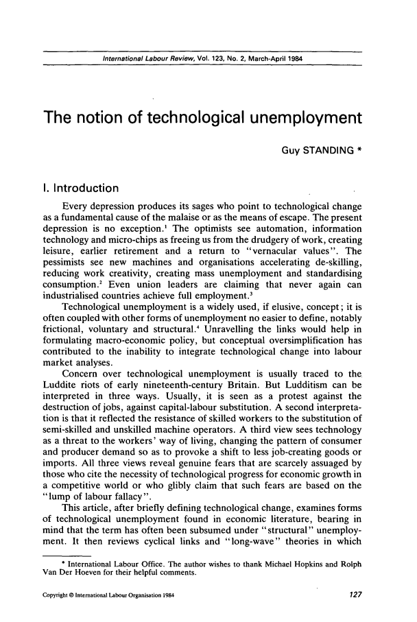 handle is hein.journals/intlr123 and id is 141 raw text is: International Labour Review, Vol. 123, No. 2, March-April 1984

The notion of technological unemployment
Guy STANDING *
I. Introduction
Every depression produces its sages who point to technological change
as a fundamental cause of the malaise or as the means of escape. The present
depression is no exception.' The optimists see automation, information
technology and micro-chips as freeing us from the drudgery of work, creating
leisure, earlier retirement and a return to vernacular values. The
pessimists see new machines and organisations accelerating de-skilling,
reducing work creativity, creating mass unemployment and standardising
consumption.2 Even union leaders are claiming that never again can
industrialised countries achieve full employment.3
Technological unemployment is a widely used, if elusive, concept; it is
often coupled with other forms of unemployment no easier to define, notably
frictional, voluntary and structural.' Unravelling the links would help in
formulating macro-economic policy, but conceptual oversimplification has
contributed to the inability to integrate technological change into labour
market analyses.
Concern over technological unemployment is usually traced to the
Luddite riots of early nineteenth-century Britain. But Ludditism can be
interpreted in three ways. Usually, it is seen as a protest against the
destruction of jobs, against capital-labour substitution. A second interpreta-
tion is that it reflected the resistance of skilled workers to the substitution of
semi-skilled and unskilled machine operators. A third view sees technology
as a threat to the workers' way of living, changing the pattern of consumer
and producer demand so as to provoke a shift to less job-creating goods or
imports. All three views reveal genuine fears that are scarcely assuaged by
those who cite the necessity of technological progress for economic growth in
a competitive world or who glibly claim that such fears are based on the
lump of labour fallacy.
This article, after briefly defining technological change, examines forms
of technological unemployment found in economic literature, bearing in
mind that the term has often been subsumed under structural unemploy-
ment. It then reviews cyclical links and long-wave theories in which
* International Labour Office. The author wishes to thank Michael Hopkins and Rolph
Van Der Hoeven for their helpful comments.

Copyright © International Labour Organisation 1984


