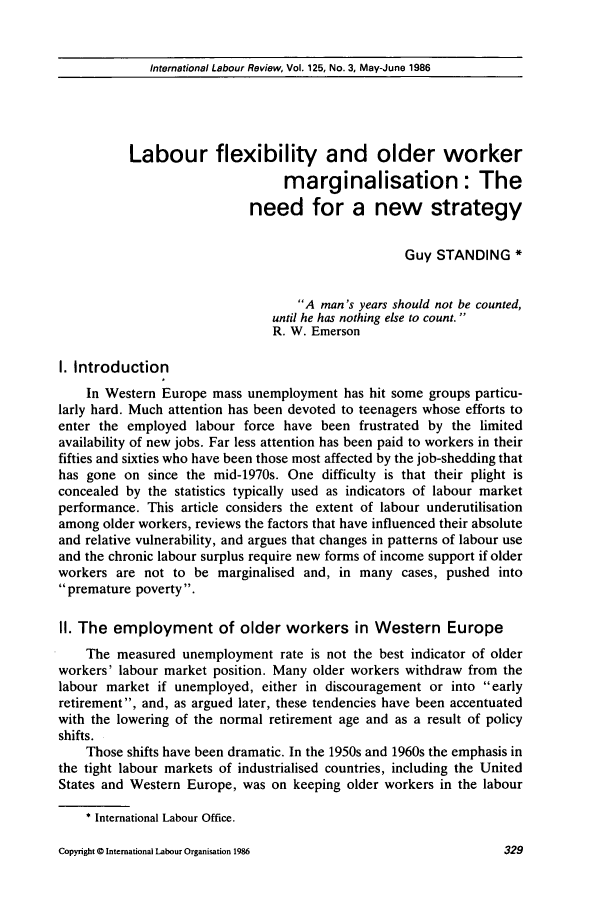 handle is hein.journals/intlr125 and id is 343 raw text is: International Labour Review, Vol. 125, No. 3, May-June 1986

Labour flexibility and older worker
marginalisation: The
need for a new strategy
Guy STANDING *
A man's years should not be counted,
until he has nothing else to count.
R. W. Emerson
I. Introduction
In Western Europe mass unemployment has hit some groups particu-
larly hard. Much attention has been devoted to teenagers whose efforts to
enter the employed labour force have been frustrated by the limited
availability of new jobs. Far less attention has been paid to workers in their
fifties and sixties who have been those most affected by the job-shedding that
has gone on since the mid-1970s. One difficulty is that their plight is
concealed by the statistics typically used as indicators of labour market
performance. This article considers the extent of labour underutilisation
among older workers, reviews the factors that have influenced their absolute
and relative vulnerability, and argues that changes in patterns of labour use
and the chronic labour surplus require new forms of income support if older
workers are not to be marginalised and, in many cases, pushed into
premature poverty.
II. The employment of older workers in Western Europe
The measured unemployment rate is not the best indicator of older
workers' labour market position. Many older workers withdraw from the
labour market if unemployed, either in discouragement or into early
retirement, and, as argued later, these tendencies have been accentuated
with the lowering of the normal retirement age and as a result of policy
shifts.
Those shifts have been dramatic. In the 1950s and 1960s the emphasis in
the tight labour markets of industrialised countries, including the United
States and Western Europe, was on keeping older workers in the labour
* International Labour Office.

Copyright © International Labour Organisation 1986

32-9


