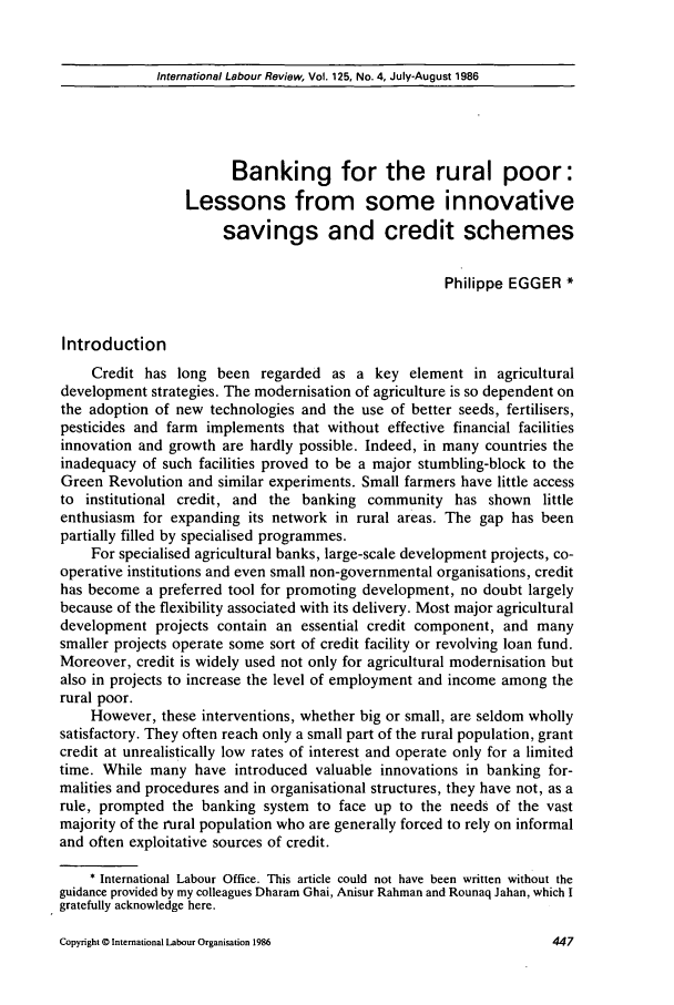 handle is hein.journals/intlr125 and id is 461 raw text is: International Labour Review, Vol. 125, No. 4, July-August 1986

Banking for the rural poor:
Lessons from some innovative
savings and credit schemes
Philippe EGGER *
Introduction
Credit has long been regarded as a key element in agricultural
development strategies. The modernisation of agriculture is so dependent on
the adoption of new technologies and the use of better seeds, fertilisers,
pesticides and farm implements that without effective financial facilities
innovation and growth are hardly possible. Indeed, in many countries the
inadequacy of such facilities proved to be a major stumbling-block to the
Green Revolution and similar experiments. Small farmers have little access
to institutional credit, and the banking community has shown little
enthusiasm for expanding its network in rural areas. The gap has been
partially filled by specialised programmes.
For specialised agricultural banks, large-scale development projects, co-
operative institutions and even small non-governmental organisations, credit
has become a preferred tool for promoting development, no doubt largely
because of the flexibility associated with its delivery. Most major agricultural
development projects contain an essential credit component, and many
smaller projects operate some sort of credit facility or revolving loan fund.
Moreover, credit is widely used not only for agricultural modernisation but
also in projects to increase the level of employment and income among the
rural poor.
However, these interventions, whether big or small, are seldom wholly
satisfactory. They often reach only a small part of the rural population, grant
credit at unrealistically low rates of interest and operate only for a limited
time. While many have introduced valuable innovations in banking for-
malities and procedures and in organisational structures, they have not, as a
rule, prompted the banking system to face up to the needs of the vast
majority of the rural population who are generally forced to rely on informal
and often exploitative sources of credit.
* International Labour Office. This article could not have been written without the
guidance provided by my colleagues Dharam Ghai, Anisur Rahman and Rounaq Jahan, which I
gratefully acknowledge here.

Copyright © International Labour Organisation 1986


