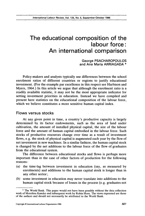 handle is hein.journals/intlr125 and id is 575 raw text is: International Labour Review, Vol. 125, No. 5, September-October 1986

The educational composition of the
labour force:
An international comparison
George PSACHAROPOULOS
and Ana Maria ARRIAGADA *
Policy-makers and analysts typically use differences between the school
enrolment ratios of different countries or regions to justify educational
investment. (For the example par excellence in this respect see Harbison and
Myers, 1964.) In this article we argue that although the enrolment ratio is a
readily available statistic, it may not be the most appropriate indicator for
setting investment priorities in education. Instead we have compiled and
present here statistics on the educational composition of the labour force,
which we believe constitutes a more sensitive human capital index.
Flows versus stocks
At any given point in time, a country's productive capacity is largely
determined by its factor endowments, such as the area of land under
cultivation, the amount of installed physical capital, the size of the labour
force and the amount of human capital embodied in the labour force. Such
stocks of productive resources change over time as a result of investment
flows, e.g. the stock of physical capital is augmented each year by the flow of
net investment in new machines. In a similar fashion, the human capital stock
is changed by the net additions to the labour force of the flow of graduates
from the educational system.
The difference between educational stocks and flows is perhaps more
important than in the case of other factors of production for the following
reasons:
(a) the time-lag between investment in education (say, as measured by
enrolments) and additions to the human capital stock is longer than in
any other sector;
(b) some investment in education may never translate into additions to the
human capital stock because of losses in the process (e.g. graduates not
* The World Bank. This paper would not have been possible without the data collection
work of Motohisa Kaneko and subsequent work by Robin Horn. The views expressed are those
of the authors and should not necessarily be attributed to the World Bank.

Copyright © International Labour Organisation 1986


