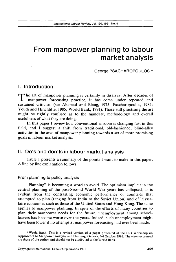 handle is hein.journals/intlr130 and id is 475 raw text is: International Labour Review, Vol. 130, 1991, No. 4

From manpower planning to labour
market analysis
George PSACHAROPOULOS
I. Introduction
he art of manpower planning is certainly in disarray. After decades of
manpower forecasting practice, it has come under repeated and
sustained criticism (see Ahamad and Blaug, 1973; Psacharopoulos, 1984;
Youdi and Hinchliffe, 1985; World Bank, 1991). Those still practising the art
might be rightly confused as to the mandate, methodology and overall
usefulness of what they are doing.
In this paper I review how conventional wisdom is changing fast in this
field, and I suggest a shift from traditional, old-fashioned, blind-alley
activities in the area of manpower planning towards a set of more promising
goals in labour market analysis.
II. Do's and don'ts in labour market analysis
Table 1 presents a summary of the points I want to make in this paper.
A line by line explanation follows.
From planning to policy analysis
Planning is becoming a word to avoid. The optimism implicit in the
central planning of the post-Second World War years has collapsed, as is
evident from the contrasting economic performance of countries that
attempted to plan (ranging from India to the Soviet Union) and of laissez-
faire economies such as those of the United States and Hong Kong. The same
applies to manpower planning. In spite of the efforts of many countries to
plan their manpower needs for the future, unemployment among school-
leavers has become worse over the years. Indeed, such unemployment might
have been lower if no attempt at manpower forecasting had ever been made.
* World Bank. This is a revised version of a paper presented at the ILO Workshop on
Approaches to Manpower Analysis and Planning, Geneva, 3-4 October 1991. The views expressed
are those of the author and should not be attributed to the World Bank.

Copyright © International Labour Organization 1991


